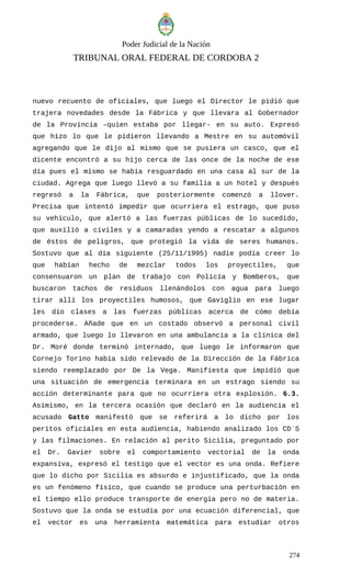 Poder Judicial de la Nación
TRIBUNAL ORAL FEDERAL DE CORDOBA 2
nuevo recuento de oficiales, que luego el Director le pidió que
trajera novedades desde la Fábrica y que llevara al Gobernador
de la Provincia –quien estaba por llegar- en su auto. Expresó
que hizo lo que le pidieron llevando a Mestre en su automóvil
agregando que le dijo al mismo que se pusiera un casco, que el
dicente encontró a su hijo cerca de las once de la noche de ese
día pues el mismo se había resguardado en una casa al sur de la
ciudad. Agrega que luego llevó a su familia a un hotel y después
regresó a la Fábrica, que posteriormente comenzó a llover.
Precisa que intentó impedir que ocurriera el estrago, que puso
su vehículo, que alertó a las fuerzas públicas de lo sucedido,
que auxilió a civiles y a camaradas yendo a rescatar a algunos
de éstos de peligros, que protegió la vida de seres humanos.
Sostuvo que al día siguiente (25/11/1995) nadie podía creer lo
que habían hecho de mezclar todos los proyectiles, que
consensuaron un plan de trabajo con Policía y Bomberos, que
buscaron tachos de residuos llenándolos con agua para luego
tirar allí los proyectiles humosos, que Gaviglio en ese lugar
les dio clases a las fuerzas públicas acerca de cómo debía
procederse. Añade que en un costado observó a personal civil
armado, que luego lo llevaron en una ambulancia a la clínica del
Dr. Moré donde terminó internado, que luego le informaron que
Cornejo Torino había sido relevado de la Dirección de la Fábrica
siendo reemplazado por De la Vega. Manifiesta que impidió que
una situación de emergencia terminara en un estrago siendo su
acción determinante para que no ocurriera otra explosión. 6.3.
Asimismo, en la tercera ocasión que declaró en la audiencia el
acusado Gatto manifestó que se referirá a lo dicho por los
peritos oficiales en esta audiencia, habiendo analizado los CD´S
y las filmaciones. En relación al perito Sicilia, preguntado por
el Dr. Gavier sobre el comportamiento vectorial de la onda
expansiva, expresó el testigo que el vector es una onda. Refiere
que lo dicho por Sicilia es absurdo e injustificado, que la onda
es un fenómeno físico, que cuando se produce una perturbación en
el tiempo ello produce transporte de energía pero no de materia.
Sostuvo que la onda se estudia por una ecuación diferencial, que
el vector es una herramienta matemática para estudiar otros
274
 