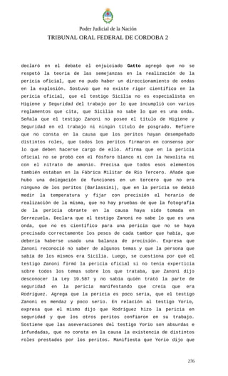 Poder Judicial de la Nación
TRIBUNAL ORAL FEDERAL DE CORDOBA 2
declaró en el debate el enjuiciado Gatto agregó que no se
respetó la teoría de las semejanzas en la realización de la
pericia oficial, que no pudo haber un direccionamiento de ondas
en la explosión. Sostuvo que no existe rigor científico en la
pericia oficial, que el testigo Sicilia no es especialista en
Higiene y Seguridad del trabajo por lo que incumplió con varios
reglamentos que cita, que Sicilia no sabe lo que es una onda.
Señala que el testigo Zanoni no posee el título de Higiene y
Seguridad en el trabajo ni ningún título de posgrado. Refiere
que no consta en la causa que los peritos hayan desempeñado
distintos roles, que todos los peritos firmaron en consenso por
lo que deben hacerse cargo de ello. Afirma que en la pericia
oficial no se probó con el fósforo blanco ni con la hexolita ni
con el nitrato de amonio. Precisa que todos esos elementos
también estaban en la Fábrica Militar de Río Tercero. Añade que
hubo una delegación de funciones en un tercero que no era
ninguno de los peritos (Barlassini), que en la pericia se debió
medir la temperatura y fijar con precisión el horario de
realización de la misma, que no hay pruebas de que la fotografía
de la pericia obrante en la causa haya sido tomada en
Serrezuela. Declara que el testigo Zanoni no sabe lo que es una
onda, que no es científico para una pericia que no se haya
precisado correctamente los pesos de cada tambor que había, que
debería haberse usado una balanza de precisión. Expresa que
Zanoni reconoció no saber de algunos temas y que la persona que
sabía de los mismos era Sicilia. Luego, se cuestiona por qué el
testigo Zanoni firmó la pericia oficial si no tenía experticia
sobre todos los temas sobre los que trataba, que Zanoni dijo
desconocer la Ley 19.587 y no sabía quién trató la parte de
seguridad en la pericia manifestando que creía que era
Rodríguez. Agrega que la pericia es poco seria, que el testigo
Zanoni es mendaz y poco serio. En relación al testigo Yorio,
expresa que el mismo dijo que Rodríguez hizo la pericia en
seguridad y que los otros peritos confiaron en su trabajo.
Sostiene que las aseveraciones del testigo Yorio son absurdas e
infundadas, que no consta en la causa la existencia de distintos
roles prestados por los peritos. Manifiesta que Yorio dijo que
276
 