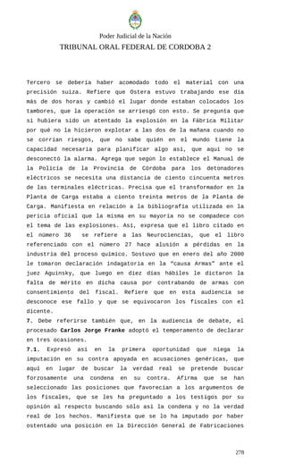 Poder Judicial de la Nación
TRIBUNAL ORAL FEDERAL DE CORDOBA 2
Tercero se debería haber acomodado todo el material con una
precisión suiza. Refiere que Ostera estuvo trabajando ese día
más de dos horas y cambió el lugar donde estaban colocados los
tambores, que la operación se arriesgó con esto. Se pregunta que
si hubiera sido un atentado la explosión en la Fábrica Militar
por qué no la hicieron explotar a las dos de la mañana cuando no
se corrían riesgos, que no sabe quién en el mundo tiene la
capacidad necesaria para planificar algo así, que aquí no se
desconectó la alarma. Agrega que según lo establece el Manual de
la Policía de la Provincia de Córdoba para los detonadores
eléctricos se necesita una distancia de ciento cincuenta metros
de las terminales eléctricas. Precisa que el transformador en la
Planta de Carga estaba a ciento treinta metros de la Planta de
Carga. Manifiesta en relación a la bibliografía utilizada en la
pericia oficial que la misma en su mayoría no se compadece con
el tema de las explosiones. Así, expresa que el libro citado en
el número 36 se refiere a las Neurociencias, que el libro
referenciado con el número 27 hace alusión a pérdidas en la
industria del proceso químico. Sostuvo que en enero del año 2000
le tomaron declaración indagatoria en la “causa Armas” ante el
juez Aguinsky, que luego en diez días hábiles le dictaron la
falta de mérito en dicha causa por contrabando de armas con
consentimiento del fiscal. Refiere que en esta audiencia se
desconoce ese fallo y que se equivocaron los fiscales con el
dicente.
7. Debe referirse también que, en la audiencia de debate, el
procesado Carlos Jorge Franke adoptó el temperamento de declarar
en tres ocasiones.
7.1. Expresó así en la primera oportunidad que niega la
imputación en su contra apoyada en acusaciones genéricas, que
aquí en lugar de buscar la verdad real se pretende buscar
forzosamente una condena en su contra. Afirma que se han
seleccionado las posiciones que favorecían a los argumentos de
los fiscales, que se les ha preguntado a los testigos por su
opinión al respecto buscando sólo así la condena y no la verdad
real de los hechos. Manifiesta que se lo ha imputado por haber
ostentado una posición en la Dirección General de Fabricaciones
278
 