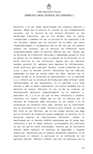 Poder Judicial de la Nación
TRIBUNAL ORAL FEDERAL DE CORDOBA 2
Militares y no por haber desarrollado una conducta comisiva u
omisiva. Añade que la pericia es carente de una fundamentación
racional, que la pericia de los peritos oficiales es una
barbaridad científica, que en los últimos días se sintió
transportado a Comodoro Py por la actitud de las querellas y de
los fiscales. Señala que era Director de la DGFM, que tenía
responsabilidades e incumbencias que no son las que les quieren
achacar los fiscales, que el Director de Producción tenía
responsabilidades según el Decreto 1992/91 que lee. Relata que
la Dirección de Producción fabricaba y almacenaba porque el Área
de Ventas así lo requería, que si alguien de la Dirección no lo
hacía incurría en una infracción. Agrega que las Fábricas
vendían munición 22, amoníaco para empresas de refrigeración,
ácido sulfúrico para empresas lácteas, siendo productos de uso
civil y para el mercado interno. Manifiesta que las Fábricas
elaboraban un plan de ventas todos los años. Declara que el
Código 34-001 es la Directiva de Exportaciones y en su apartado
e.1.1 refiere que la Dirección de Producción debe informar sobre
factibilidades de las operaciones, en su apartado e.1.2 hace
alusión a cómo se deben cumplimentar los plazos mandados por la
Gerencia de Ventas. Menciona la Ley 12.709 de creación de
Fabricaciones Militares específicamente en su Capítulo 2,
Apartados 10, J y K en los que se hace referencia a celebrar
convenios sin límite. Añade que la ley no expresa que el
Director de Producción deba intervenir en las ventas o en la
celebración de convenios para nada. Declara que el interventor
era la autoridad con el poder necesario para ordenar la entrega
del stock en las fábricas, que no hay ningún decreto que diga
que el Director de Producción pueda reemplazar al Director de la
Dirección General de Fabricaciones Militares. Señala lo
manifestado por el Decreto 1932/91 destacando que el mismo hace
referencia a que se deben analizar jurídicamente los contratos
en que las partes estén interesadas. Expresa que la Secretaría
General debía asesorar en materias de Seguridad e Higiene
Industrial. Manifiesta que no elaboró documentos aduaneros ni de
exportación ni redactó ni participó en la confección de los
decretos 1697/91, 2283/91 y 103/95, que ello lo atestigua con la
279
 