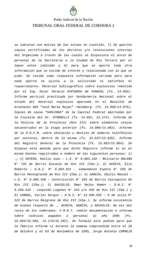 Poder Judicial de la Nación
TRIBUNAL ORAL FEDERAL DE CORDOBA 2
se labraran con motivo de las tareas en cuestión. 7) Se aporten
copias certificadas de los decretos y/o resoluciones internas
del Organismo a través de las cuales se dispusiera el envío de
personal de la Secretaría a la Ciudad de Río Tercero por el
lapso antes indicado y 8) para que se aporte toda otra
información que se estime de interés y relacionada con lo que se
pide. Se recibe como respuesta información variada pero para
nada aporta se ajusta a lo solicitado ni satisface el
requerimiento. Material bibliográfico sobre explosivos remitido
por el Ing. Oscar Horacio ESPINOSA de FANAZUL (fs. 14.682).
Informe pericial practicado por Gendarmería Nacional sobre el
estado del material explosivo aparcado en el Batallón de
Arsenales 604 “José María Rojas” –Holmberg- (fs. 14.866/14.875).
Copias de causa “SARLENGA” de la Capital Federal aportadas por
la Fiscalía del Dr. STORNELLI (fs. 14.852, 15.274). Informe de
la Policía de la Provincia (Río III) sobre elementos viejos
secuestrados en la etapa anterior (fs. 14.900/14.902). Informe
de la D.G.F.M. sobre ubicación y destino de números telefónicos
por sectores, dentro de la misma (fs. 15.037/15.039). Informe
del Registro General de la Provincia (fs. 15.063/15.064). Se
dispuso esta medida para que dicho Registro informe si en el
mismo bienes registrados a nombre de las siguientes personas: 1)
…; 2) OSTERA, Emilio Juan – L.E. N° 6.603.158 – Belisario ROLDÁN
N° 720 de Barrio Escuela de Río III (Cba.); 3) ACOSTA, Elio
Roberto – D.N.I. N° 6.604.921 – Comandante Espora N° 250 de
Barrio Montegrande de Río III (Cba.); 4) GARCIA, Emilio Manuel –
L.E. N° 6.605.450 – Constitución N° 335 de Barrio Castagnino de
Río III (Cba.); 5) GAVIGLIO, Omar Nelso Ramón – D.N.I. N°
6.598.510 – Leopoldo Lugones N° 443 y/o 945 de Río III (Cba.) y
6) CABRAL, Carlos Sergio – D.N.I. N° 14.586.045 – 9 de Julio N°
522 de Barrio Belgrano de Río III (Cba.). Se informa existencia
de bienes respecto de …, ACOSTA, GARCÍA, y GAVIGLIO. No así del
resto de los nombrados. F.M.R.T. remite documentación e informa
sobre viáticos pagados a personal al año 1995 (fs.
15.094/15.095, 15.179/15.182). Se formuló este pedido para que
la fábrica informe si durante la semana comprendida entre el 28
de Octubre y el 03 de Noviembre de 1995, Jorge Antonio CORNEJO
28
 