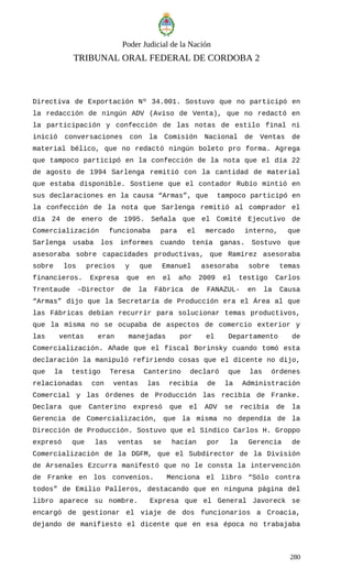 Poder Judicial de la Nación
TRIBUNAL ORAL FEDERAL DE CORDOBA 2
Directiva de Exportación Nº 34.001. Sostuvo que no participó en
la redacción de ningún ADV (Aviso de Venta), que no redactó en
la participación y confección de las notas de estilo final ni
inició conversaciones con la Comisión Nacional de Ventas de
material bélico, que no redactó ningún boleto pro forma. Agrega
que tampoco participó en la confección de la nota que el día 22
de agosto de 1994 Sarlenga remitió con la cantidad de material
que estaba disponible. Sostiene que el contador Rubio mintió en
sus declaraciones en la causa “Armas”, que tampoco participó en
la confección de la nota que Sarlenga remitió al comprador el
día 24 de enero de 1995. Señala que el Comité Ejecutivo de
Comercialización funcionaba para el mercado interno, que
Sarlenga usaba los informes cuando tenía ganas. Sostuvo que
asesoraba sobre capacidades productivas, que Ramírez asesoraba
sobre los precios y que Emanuel asesoraba sobre temas
financieros. Expresa que en el año 2009 el testigo Carlos
Trentaude –Director de la Fábrica de FANAZUL- en la Causa
“Armas” dijo que la Secretaría de Producción era el Área al que
las Fábricas debían recurrir para solucionar temas productivos,
que la misma no se ocupaba de aspectos de comercio exterior y
las ventas eran manejadas por el Departamento de
Comercialización. Añade que el fiscal Borinsky cuando tomó esta
declaración la manipuló refiriendo cosas que el dicente no dijo,
que la testigo Teresa Canterino declaró que las órdenes
relacionadas con ventas las recibía de la Administración
Comercial y las órdenes de Producción las recibía de Franke.
Declara que Canterino expresó que el ADV se recibía de la
Gerencia de Comercialización, que la misma no dependía de la
Dirección de Producción. Sostuvo que el Síndico Carlos H. Groppo
expresó que las ventas se hacían por la Gerencia de
Comercialización de la DGFM, que el Subdirector de la División
de Arsenales Ezcurra manifestó que no le consta la intervención
de Franke en los convenios. Menciona el libro “Sólo contra
todos” de Emilio Palleros, destacando que en ninguna página del
libro aparece su nombre. Expresa que el General Javoreck se
encargó de gestionar el viaje de dos funcionarios a Croacia,
dejando de manifiesto el dicente que en esa época no trabajaba
280
 