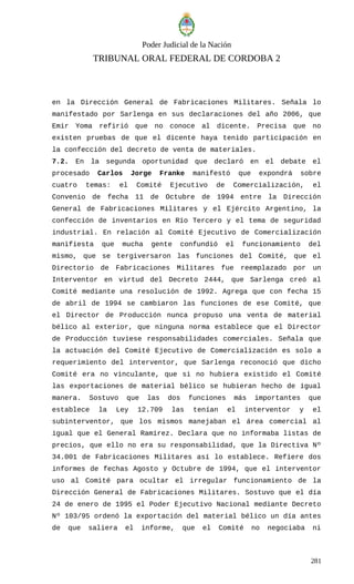 Poder Judicial de la Nación
TRIBUNAL ORAL FEDERAL DE CORDOBA 2
en la Dirección General de Fabricaciones Militares. Señala lo
manifestado por Sarlenga en sus declaraciones del año 2006, que
Emir Yoma refirió que no conoce al dicente. Precisa que no
existen pruebas de que el dicente haya tenido participación en
la confección del decreto de venta de materiales.
7.2. En la segunda oportunidad que declaró en el debate el
procesado Carlos Jorge Franke manifestó que expondrá sobre
cuatro temas: el Comité Ejecutivo de Comercialización, el
Convenio de fecha 11 de Octubre de 1994 entre la Dirección
General de Fabricaciones Militares y el Ejército Argentino, la
confección de inventarios en Río Tercero y el tema de seguridad
industrial. En relación al Comité Ejecutivo de Comercialización
manifiesta que mucha gente confundió el funcionamiento del
mismo, que se tergiversaron las funciones del Comité, que el
Directorio de Fabricaciones Militares fue reemplazado por un
Interventor en virtud del Decreto 2444, que Sarlenga creó al
Comité mediante una resolución de 1992. Agrega que con fecha 15
de abril de 1994 se cambiaron las funciones de ese Comité, que
el Director de Producción nunca propuso una venta de material
bélico al exterior, que ninguna norma establece que el Director
de Producción tuviese responsabilidades comerciales. Señala que
la actuación del Comité Ejecutivo de Comercialización es solo a
requerimiento del interventor, que Sarlenga reconoció que dicho
Comité era no vinculante, que si no hubiera existido el Comité
las exportaciones de material bélico se hubieran hecho de igual
manera. Sostuvo que las dos funciones más importantes que
establece la Ley 12.709 las tenían el interventor y el
subinterventor, que los mismos manejaban el área comercial al
igual que el General Ramírez. Declara que no informaba listas de
precios, que ello no era su responsabilidad, que la Directiva Nº
34.001 de Fabricaciones Militares así lo establece. Refiere dos
informes de fechas Agosto y Octubre de 1994, que el interventor
uso al Comité para ocultar el irregular funcionamiento de la
Dirección General de Fabricaciones Militares. Sostuvo que el día
24 de enero de 1995 el Poder Ejecutivo Nacional mediante Decreto
Nº 103/95 ordenó la exportación del material bélico un día antes
de que saliera el informe, que el Comité no negociaba ni
281
 