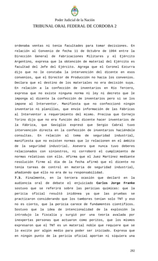 Poder Judicial de la Nación
TRIBUNAL ORAL FEDERAL DE CORDOBA 2
ordenaba ventas ni tenía facultades para tomar decisiones. En
relación al Convenio de fecha 11 de Octubre de 1994 entre la
Dirección General de Fabricaciones Militares y el Ejército
Argentino, expresa que la obtención de material del Ejército es
facultad del Jefe del Ejército. Agrega que el Coronel Ezcurra
dijo que no le constaba la intervención del dicente en esos
convenios, que el Director de Producción no hacía los convenios.
Declara que el destino de los materiales no era decisión suya.
En relación a la confección de inventarios en Río Tercero,
expresa que no existe ninguna norma ni ley ni decreto que le
imponga al dicente la confección de inventarios pero sí se los
impone al Interventor. Manifiesta que no confeccionó ningún
inventario ni planillas, que envío información de las Fábricas
al Interventor a requerimiento del mismo. Precisa que Cornejo
Torino dijo que no era función del dicente hacer inventarios de
la Fábrica, que Gaviglio expresó que Sergio Cabral tuvo
intervención directa en la confección de inventarios haciéndole
consultas. En relación al tema de seguridad industrial,
manifiesta que no existen normas que lo relacionen en el ámbito
de la seguridad industrial. Asevera que nunca tuvo deberes
relacionados con siniestros, ni corroboró el cumplimiento de
normas relativas con ello. Afirma que el Juez Martínez mediante
resolución firme al día de la fecha afirmó que el dicente no
tenía tareas de control en materia de seguridad industrial,
añadiendo que ello no era de su responsabilidad.
7.3. Finalmente, en la tercera ocasión que declaró en la
audiencia oral de debate el enjuiciado Carlos Jorge Franke
sostuvo que se referirá sobre las pericias químicas: que la
pericia oficial resultó inidónea ya que las pruebas se
practicaron considerando que los tambores tenían solo TNT y eso
no es cierto, que la pericia carece de fundamentos científicos.
Sostuvo que la idea de intencionalidad de la explosión la
introdujo la fiscalía y surgió por una teoría avalada por
inexpertas personas que actuaron como peritos, que los mismos
expresaron que el TNT es un material noble que requiere que se
lo excite por algún medio para poder ser iniciado. Expresa que
en ningún punto de la pericia oficial aportan ni siquiera una
282
 