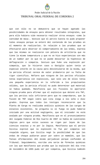 Poder Judicial de la Nación
TRIBUNAL ORAL FEDERAL DE CORDOBA 2
que con ello no se demuestra que se hayan agotado las
posibilidades de ensayos para obtener resultados integrales, que
para ello hubiera sido necesario realizar otros ensayos –como la
cantidad de masa-. Sostuvo que el perito Cuesta no pudo proponer
tales ensayos porque se enteró del contenido de las pruebas en
el momento de realizarlas. En relación a las pruebas que se
efectuaron para observar el comportamiento de las ondas, expresa
que las mismas se realizaron con pólvora de artillería que no
tiene la misma temperatura y que no se hizo experiencias con más
de un tambor por lo que no se puede descartar la hipótesis de
deflagración o simpatía. Sostuvo que hubo una explosión por
simpatía, que le hicieron caso a Gaviglio quien tenía un
especial interés en la causa para desvincularse de la misma, que
la pericia oficial carece de valor probatorio por su falta de
rigor científico. Refiere que ninguno de los peritos oficiales
tenía experiencia con explosivos, que solo uno de ellos tenía
una pequeña experiencia en lo referido a los propulsantes
sólidos, que la pericia oficial no pudo determinar qué material
se había quemado. Manifiesta que los fiscales no aportaron
ninguna prueba para afirmar que el explosivo que detonó era TNT,
que los peritos solo infirieron pero que no comprobaron, que la
fusión de TNT según libro que cita llega a los ocho o diez
grados. Expresa que todos los testigos reconocieron que la
Planta de Carga no realizaba análisis químicos de las cargas de
estallos existentes. Se pregunta si el fuego no pudo haberse
iniciado por una actitud negligente, que el iniciador no está
avalado por ninguna prueba. Manifiesta que en el pronunciamiento
del Juzgado Federal de Río Cuarto de 2007 se habla de cuestiones
lógicas pero que estos sucesos se rigen por leyes de las
ciencias exactas y no por la lógica. Manifiesta que el perito
Sicilia expresó que la explosión no fue por simpatía sin
respaldo alguno, que Sicilia negó la posibilidad de que las
ondas de choque pudieran pasar por sobre un mamelón, que las
falsas afirmaciones del mismo perjudican porque confunden al
Tribunal. Seguidamente, escribe una serie de fórmulas químicas
con las que manifiesta que prueba que la explosión del día tres
de noviembre de 1995 pudo ser por simpatía, que Sicilia también
284
 