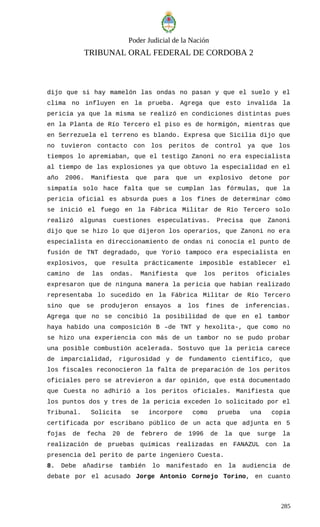 Poder Judicial de la Nación
TRIBUNAL ORAL FEDERAL DE CORDOBA 2
dijo que si hay mamelón las ondas no pasan y que el suelo y el
clima no influyen en la prueba. Agrega que esto invalida la
pericia ya que la misma se realizó en condiciones distintas pues
en la Planta de Río Tercero el piso es de hormigón, mientras que
en Serrezuela el terreno es blando. Expresa que Sicilia dijo que
no tuvieron contacto con los peritos de control ya que los
tiempos lo apremiaban, que el testigo Zanoni no era especialista
al tiempo de las explosiones ya que obtuvo la especialidad en el
año 2006. Manifiesta que para que un explosivo detone por
simpatía solo hace falta que se cumplan las fórmulas, que la
pericia oficial es absurda pues a los fines de determinar cómo
se inició el fuego en la Fábrica Militar de Río Tercero solo
realizó algunas cuestiones especulativas. Precisa que Zanoni
dijo que se hizo lo que dijeron los operarios, que Zanoni no era
especialista en direccionamiento de ondas ni conocía el punto de
fusión de TNT degradado, que Yorio tampoco era especialista en
explosivos, que resulta prácticamente imposible establecer el
camino de las ondas. Manifiesta que los peritos oficiales
expresaron que de ninguna manera la pericia que habían realizado
representaba lo sucedido en la Fábrica Militar de Río Tercero
sino que se produjeron ensayos a los fines de inferencias.
Agrega que no se concibió la posibilidad de que en el tambor
haya habido una composición B –de TNT y hexolita-, que como no
se hizo una experiencia con más de un tambor no se pudo probar
una posible combustión acelerada. Sostuvo que la pericia carece
de imparcialidad, rigurosidad y de fundamento científico, que
los fiscales reconocieron la falta de preparación de los peritos
oficiales pero se atrevieron a dar opinión, que está documentado
que Cuesta no adhirió a los peritos oficiales. Manifiesta que
los puntos dos y tres de la pericia exceden lo solicitado por el
Tribunal. Solicita se incorpore como prueba una copia
certificada por escribano público de un acta que adjunta en 5
fojas de fecha 20 de febrero de 1996 de la que surge la
realización de pruebas químicas realizadas en FANAZUL con la
presencia del perito de parte ingeniero Cuesta.
8. Debe añadirse también lo manifestado en la audiencia de
debate por el acusado Jorge Antonio Cornejo Torino, en cuanto
285
 