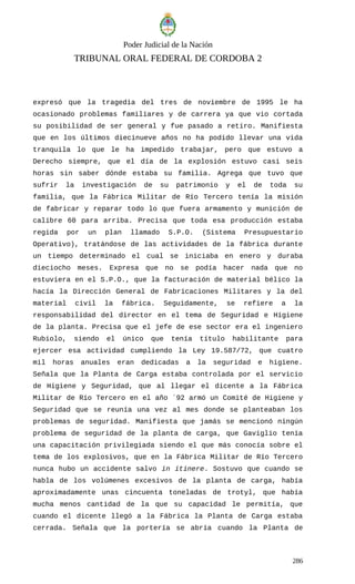 Poder Judicial de la Nación
TRIBUNAL ORAL FEDERAL DE CORDOBA 2
expresó que la tragedia del tres de noviembre de 1995 le ha
ocasionado problemas familiares y de carrera ya que vio cortada
su posibilidad de ser general y fue pasado a retiro. Manifiesta
que en los últimos diecinueve años no ha podido llevar una vida
tranquila lo que le ha impedido trabajar, pero que estuvo a
Derecho siempre, que el día de la explosión estuvo casi seis
horas sin saber dónde estaba su familia. Agrega que tuvo que
sufrir la investigación de su patrimonio y el de toda su
familia, que la Fábrica Militar de Río Tercero tenía la misión
de fabricar y reparar todo lo que fuera armamento y munición de
calibre 60 para arriba. Precisa que toda esa producción estaba
regida por un plan llamado S.P.O. (Sistema Presupuestario
Operativo), tratándose de las actividades de la fábrica durante
un tiempo determinado el cual se iniciaba en enero y duraba
dieciocho meses. Expresa que no se podía hacer nada que no
estuviera en el S.P.O., que la facturación de material bélico la
hacía la Dirección General de Fabricaciones Militares y la del
material civil la fábrica. Seguidamente, se refiere a la
responsabilidad del director en el tema de Seguridad e Higiene
de la planta. Precisa que el jefe de ese sector era el ingeniero
Rubiolo, siendo el único que tenía título habilitante para
ejercer esa actividad cumpliendo la Ley 19.587/72, que cuatro
mil horas anuales eran dedicadas a la seguridad e higiene.
Señala que la Planta de Carga estaba controlada por el servicio
de Higiene y Seguridad, que al llegar el dicente a la Fábrica
Militar de Río Tercero en el año ´92 armó un Comité de Higiene y
Seguridad que se reunía una vez al mes donde se planteaban los
problemas de seguridad. Manifiesta que jamás se mencionó ningún
problema de seguridad de la planta de carga, que Gaviglio tenía
una capacitación privilegiada siendo el que más conocía sobre el
tema de los explosivos, que en la Fábrica Militar de Río Tercero
nunca hubo un accidente salvo in itinere. Sostuvo que cuando se
habla de los volúmenes excesivos de la planta de carga, había
aproximadamente unas cincuenta toneladas de trotyl, que había
mucha menos cantidad de la que su capacidad le permitía, que
cuando el dicente llegó a la Fábrica la Planta de Carga estaba
cerrada. Señala que la portería se abría cuando la Planta de
286
 