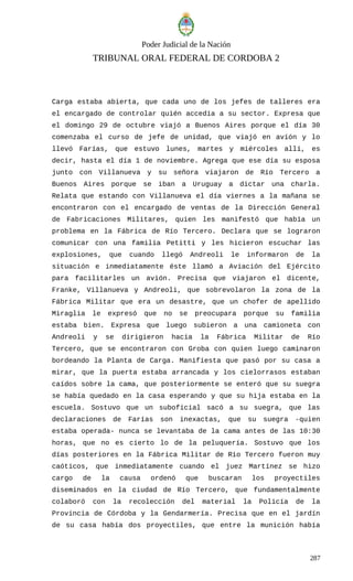 Poder Judicial de la Nación
TRIBUNAL ORAL FEDERAL DE CORDOBA 2
Carga estaba abierta, que cada uno de los jefes de talleres era
el encargado de controlar quién accedía a su sector. Expresa que
el domingo 29 de octubre viajó a Buenos Aires porque el día 30
comenzaba el curso de jefe de unidad, que viajó en avión y lo
llevó Farías, que estuvo lunes, martes y miércoles allí, es
decir, hasta el día 1 de noviembre. Agrega que ese día su esposa
junto con Villanueva y su señora viajaron de Río Tercero a
Buenos Aires porque se iban a Uruguay a dictar una charla.
Relata que estando con Villanueva el día viernes a la mañana se
encontraron con el encargado de ventas de la Dirección General
de Fabricaciones Militares, quien les manifestó que había un
problema en la Fábrica de Río Tercero. Declara que se lograron
comunicar con una familia Petitti y les hicieron escuchar las
explosiones, que cuando llegó Andreoli le informaron de la
situación e inmediatamente éste llamó a Aviación del Ejército
para facilitarles un avión. Precisa que viajaron el dicente,
Franke, Villanueva y Andreoli, que sobrevolaron la zona de la
Fábrica Militar que era un desastre, que un chofer de apellido
Miraglia le expresó que no se preocupara porque su familia
estaba bien. Expresa que luego subieron a una camioneta con
Andreoli y se dirigieron hacia la Fábrica Militar de Río
Tercero, que se encontraron con Groba con quien luego caminaron
bordeando la Planta de Carga. Manifiesta que pasó por su casa a
mirar, que la puerta estaba arrancada y los cielorrasos estaban
caídos sobre la cama, que posteriormente se enteró que su suegra
se había quedado en la casa esperando y que su hija estaba en la
escuela. Sostuvo que un suboficial sacó a su suegra, que las
declaraciones de Farías son inexactas, que su suegra -quien
estaba operada- nunca se levantaba de la cama antes de las 10:30
horas, que no es cierto lo de la peluquería. Sostuvo que los
días posteriores en la Fábrica Militar de Río Tercero fueron muy
caóticos, que inmediatamente cuando el juez Martínez se hizo
cargo de la causa ordenó que buscaran los proyectiles
diseminados en la ciudad de Río Tercero, que fundamentalmente
colaboró con la recolección del material la Policía de la
Provincia de Córdoba y la Gendarmería. Precisa que en el jardín
de su casa había dos proyectiles, que entre la munición había
287
 