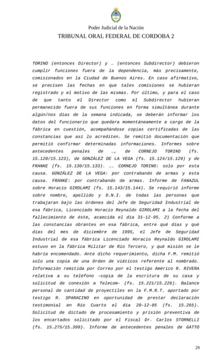 Poder Judicial de la Nación
TRIBUNAL ORAL FEDERAL DE CORDOBA 2
TORINO (entonces Director) y … (entonces Subdirector) debieron
cumplir funciones fuera de la dependencia, más precisamente,
comisionados en la Ciudad de Buenos Aires. En caso afirmativo,
se precisen las fechas en que tales comisiones se hubieran
registrado y el motivo de las mismas. Por último, y para el caso
de que tanto el Director como el Subdirector hubieran
permanecido fuera de sus funciones en forma simultánea durante
algún/nos días de la semana indicada, se deberán informar los
datos del funcionario que quedara momentáneamente a cargo de la
fábrica en cuestión, acompañándose copias certificadas de las
constancias que así lo acrediten. Se remitió documentación que
permitió confirmar determinadas informaciones. Informes sobre
antecedentes penales de …, de CORNEJO TORINO (fs.
15.120/15.123), de GONZÁLEZ DE LA VEGA (fs. 15.124/15.129) y de
FRANKE (fs. 15.130/15.133). …. CORNEJO TORINO: solo por esta
causa. GONZÁLEZ DE LA VEGA: por contrabando de armas y esta
causa. FRANKE: por contrabando de armas. Informe de FANAZUL
sobre Horacio GIROLAMI (fs. 15.143/15.144). Se requirió informe
sobre nombre, apellido y D.N.I. de todas las personas que
trabajaran bajo las órdenes del Jefe de Seguridad Industrial de
esa fábrica, Licenciado Horacio Reynaldo GIROLAMI a la fecha del
fallecimiento de éste, acaecida el día 31-12-95. 2) Conforme a
las constancias obrantes en esa fábrica, entre qué días y qué
días del mes de diciembre de 1995, el Jefe de Seguridad
Industrial de esa fábrica Licenciado Horacio Reynaldo GIROLAMI
estuvo en la fábrica Militar de Río Tercero, y qué misión se le
habría encomendado. Ante dicho requerimiento, dicha F.M. remitió
solo una copia de una Orden de viáticos referente al nombrado.
Información remitida por Correo por el testigo Américo R. RIVERA
relativa a su teléfono –copia de la escritura de su casa y
solicitud de conexión a Telecom- (fs. 15.221/15.226). Balance
personal de cantidad de proyectiles en la F.M.R.T. aportado por
testigo R. SPARACINO en oportunidad de prestar declaración
testimonial en Río Cuarto el día 20-12-05 (fs. 15.265).
Solicitud de dictado de procesamiento y prisión preventiva de
los encartados solicitado por el Fiscal Dr. Carlos STORNELLI
(fs. 15.275/15.399). Informe de antecedentes penales de GATTO
29
 