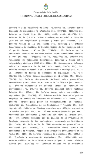 Poder Judicial de la Nación
TRIBUNAL ORAL FEDERAL DE CORDOBA 2
octubre y 3 de noviembre de 1995 (fs.4089); 20. Informe sobre
traslado de explosivos no afectados (fs. 4099/100; 4198/9); 21.
Informe de Fotti S.A. (fs. 4151; 4166; 4183; 4214/9); 22.
Informe de la D.G.F.M. sobre traslado de material a José de
Quintana con respectivas planillas y actas (fs. 4852/65); 23.
Informe Médico de la Dra. Santo (fs. 7070/5); 24. Informe
Departamento de Justicia de Estados Unidos de Norteamérica sobre
el perito Denny L. Kline (fs. 7249/50); 25. Informe de la
Secretaria General de Naciones Unidas sobre potenciales visitas
a FMRT (fs.7363 – original fax fs. 7339/40); 26. Informe del
Ministerio de Relaciones Exteriores, Comercio y Culto sobre
potenciales visitas a FMRT (fs. 7328); 27. Documentos e informes
sobre la reapertura de la FMRT (fs. 344/7; 350/1; 381); 28.
Informe Técnico Ministerio de la Producción y Trabajo (fs. 421);
29. Informe de tareas de remoción de explosivos (fs. 434;
452/4); 30. Informe tareas realizadas en el predio (fs. 484/5;
538/9); 31. Informe Gendarmería Nacional sobre proyectiles
recuperados y destruidos en el predio de la fábrica (fs. 511/3);
32. Informe Ministerio de Defensa tareas de remoción de
proyectiles (fs. 546/7); 33. Informe policial sobre víctimas
fatales (fs. 555/6); 34. Informe Anexo sobre proyectiles y
explosivos (fs. 579/81); 35. Informe Policía Federal Argentina
respecto de tareas de remoción de escombros (fs. 583/5); 36.
Informe Técnico para poner en funcionamiento la fabrica,
elaborado por Ministerio de la Producción y Trabajo (fs. 662
copia); 37. Policía de Córdoba comunica rastrillaje, encuentro
de explosivos (fs. 694); 38. Informe Secreto producido por FMRT,
reservado por Secretaría y remitido con fecha 13/12/1995 (fs.
757); 39. Informe remitido por la policía de la Provincia de
Córdoba, respecto de las explosiones, reservado en Secretaría
(fs. 762); 40. Informe de la DGFM respecto de proyectiles y
municiones (fs. 859/64); 41. Comunicado dando cuenta de
comentarios de vecinos, respecto de presuntos involucrados en el
hecho (fs. 915); 42. Informe remoción de escombros (fs. 1075/6);
43. Traslado y destrucción explosivos (fs. 1088/1109); 44.
Informe Policía de la Provincia sobre proyectil 105mm. Fósforo
blanco (fs. 1220/2); 45. Comunica Policía de la Provincia
294
 