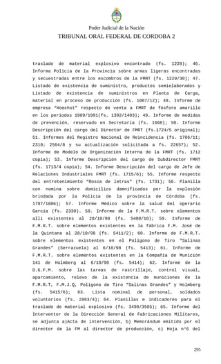 Poder Judicial de la Nación
TRIBUNAL ORAL FEDERAL DE CORDOBA 2
traslado de material explosivo encontrado (fs. 1228); 46.
Informa Policía de la Provincia sobre armas ligeras encontradas
y secuestradas entre los escombros de la FMRT (fs. 1229/30); 47.
Listado de existencia de suministro, productos semielaborados y
Listado de existencia de suministros en Planta de Carga,
material en proceso de producción (fs. 1007/12); 48. Informe de
empresa “Hoechst” respecto de venta a FMRT de fósforo amarillo
en los períodos 1989/1991(fs. 1392/1403); 49. Informe de medidas
de prevención, reservado en Secretaría (fs. 1608); 50. Informe
Descripción del cargo del Director de FMRT (fs.1724/5 original);
51. Informes del Registro Nacional de Reincidencia (fs. 1706/11;
2318; 2564/8 y su actualización solicitada a fs. 22657); 52.
Informe de Modelo de Organización Interna de la FMRT (fs. 1712
copia); 53. Informe Descripción del cargo de Subdirector FMRT
(fs. 1713/4 copia); 54. Informe Descripción del cargo de Jefe de
Relaciones Industriales FMRT (fs. 1715/6); 55. Informe respecto
del entretenimiento “Rosca de letras” (fs. 1731); 56. Planilla
con nomina sobre domicilios damnificados por la explosión
brindada por la Policía de la provincia de Córdoba (fs.
1797/1806); 57. Informe Médico sobre la salud del operario
García (fs. 2330). 58. Informe de la F.M.R.T. sobre elementos
allí existentes al 28/10/98 (fs. 5408/10); 59. Informe de
F.M.R.T. sobre elementos existentes en la fábrica F.M. José de
la Quintana al 28/10/98 (fs. 5411/2); 60. Informe de F.M.R.T.
sobre elementos existentes en el Polígono de Tiro “Salinas
Grandes” (Serrazuela) al 6/10/98 (fs. 5413); 61. Informe de
F.M.R.T. sobre elementos existentes en la Compañía de Munición
141 de Holmberg al 6/10/98 (fs. 5414); 62. Informe de la
D.G.F.M. sobre las tareas de rastrillaje, control visual,
aparcamiento, relevo de la existencia de municiones de la
F.M.R.T, F.M.J.Q, Polígono de Tiro “Salinas Grandes” y Holmberg
(fs. 5415/6); 63. Lista nominal de personal, soldados
voluntarios (fs. 2983/4); 64. Planillas e indicadores para el
traslado de material explosivo (fs. 3490/3505); 65. Informe del
Interventor de la Dirección General de Fabricaciones Militares,
se adjunta a)Acta de intervención, b) Memorándum emitido por el
director de la FM al director de producción, c) Hoja n°6 del
295
 