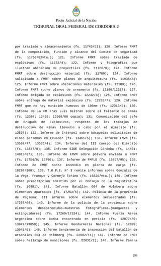 Poder Judicial de la Nación
TRIBUNAL ORAL FEDERAL DE CORDOBA 2
por traslado y almacenamiento (fs. 11745/51); 120. Informe FMRT
de la composición, función y alcance del Comité de seguridad
(fs. 11758/82vta.); 121. Informe FMRT sobre traslado de
explosivos (fs. 11783/4); 122. Informe y fotografías que
ilustran ubicación de proyectiles (fs. 11786/8); 123. Informe
FMRT sobre destrucción material (fs. 11789); 124. Informe
solicitado a FMRT sobre planos de arquitectura (fs. 11935/8);
125. Informe FMRT sobre ubicaciones materiales (fs. 12189); 126.
Informe FMRT sobre planos de armamento (fs. 12190/12217); 127.
Informe Brigada de explosivos (fs. 12242/3); 128. Informe FMRT
sobre entrega de material explosivo (fs. 12283/7); 129. Informe
FMRT que no hay munición humosos de 105mm (fs. 12313/5); 130.
Informe de la FM Fray Luis Beltrán sobre el faltante de armas
(fs. 12387; 12458; 12569/88 copia); 131. Comunicación del jefe
de Brigada de Explosivos, respecto de los trabajos de
destrucción de minas llevados a cabo por el ejército (fs.
12537); 132. Informe de Interpol sobre búsquedas solicitadas de
cinco personas en Ecuador (fs. 13461/5); 133. Informe FMVM (fs.
13567/77; 13583/4); 134. Informe del III cuerpo del Ejército
(fs. 13587/8); 135. Informe SIDE Delegación Córdoba (fs. 14401;
14815/37); 136. Informe de FMVM sobre pólvora enviada a FMRT
(fs. 15754/6; 15796); 137. Informe de FMFLB (fs. 15757/95); 138.
Informe de FMRT sobre incendio en planta de carga (fs.
18298/300); 139. T.O.P.E. N° 3 remite informes sobre González de
la Vega, Franque y Cornejo Torino (fs. 16826/vta.); 140. Informe
sobre prescripción remitido por el Consejo de la Magistratura
(fs. 16981); 141. Informe Batallón 604 de Holmberg sobre
elementos aparcados (fs. 17253/6); 142. Policía de la provincia
de Regional III informa sobre elementos secuestrados (fs.
17257/64); 143. Informe de la policía de la provincia sobre
elementos desaparecidos-muestras fotográficas-(mangueras y
extinguidores) (fs. 17269/17324); 144. Informe Fuerza Aérea
Argentina sobre bomba encontrada en pericia (fs. 12877/89;
13047/13059); 145. Informe Gendarmería Nacional (fs. 12899;
13045/6); 146. Informe Gendarmería de inspección del batallón de
arsenales 604 de Holmberg (fs. 22002/11); 147. Informe de FMRT
sobre hallazgo de municiones (fs. 22031/2); 148. Informe Cámara
298
 