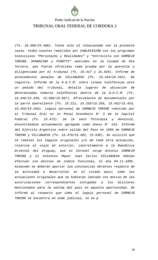 Poder Judicial de la Nación
TRIBUNAL ORAL FEDERAL DE CORDOBA 2
(fs. 15.406/15.408). Tiene solo el relacionado con la presente
causa. Vídeo casetes remitidos por CABLEVISIÓN con los programas
televisivos “Personajes y Realidades” y “entrevista con CORNEJO
TORINO, SPARACINO y PINOTTI” emitidos en la Ciudad de Río
Tercero, que fueran ofrecidos como prueba por la querella y
diligenciada por el tribunal (fs. 15.417 y 15.426). Informe de
antecedentes penales de VILLANUEVA (fs. 15.444/15.445). No
registra. Informe de la D.G.F.M. sobre líneas telefónicas ante
un pedido del tribunal, detalla lugares de ubicación de
determinados números telefónicos dentro de la D.G.F.M. (fs.
15.446/15.449, 15.696/15.697). Ofrecimiento de documentales por
la parte querellante (fs. 15.211, 15.253/15.255, 15.452/15.453,
15.455/15.456). Legajo personal de CORNEJO TORINO remitido por
el Tribunal Oral en lo Penal Económico N° 3 de la Capital
Federal (fs. 15.473). Se le sacó fotocopia y devolvió,
encontrándose actualmente agregado como Anexo N° 153. Informe
del Ejército Argentino sobre salida del País en 1995 de CORNEJO
TORINO y VILLANUEVA (fs. 15.479/15.482, 15.536). Se solicitó que
se remitan los legajos originales y/o de toda otra actuación,
relativa al viaje al exterior, concretamente a la República
Oriental del Uruguay, que el Coronel Jorge Antonio CORNEJO
TORINO y el entonces Mayor Juan Carlos VILLANUEVA debían
efectuar con motivos de índole funcional, el día 04-11-1995.
Asimismo se deberán aportar las constancias obrantes respecto de
la actividad a desarrollar en el citado país; como las
actuaciones originales que se hubieran labrado con motivo de las
autorizaciones correspondientes otorgadas a los militares
mencionados para la salida del país en aquella oportunidad. Se
informó al respecto que como el legajo personal de CORNEJO
TORINO se encuentra en sede judicial, no se p
30
 