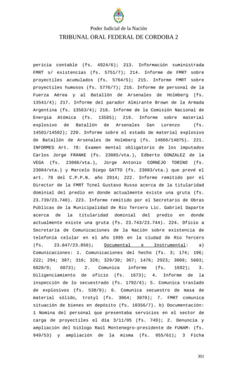 Poder Judicial de la Nación
TRIBUNAL ORAL FEDERAL DE CORDOBA 2
pericia contable (fs. 4924/6); 213. Información suministrada
FMRT s/ existencias (fs. 5751/7); 214. Informe de FMRT sobre
proyectiles acumulados (fs. 5764/5); 215. Informe FMRT sobre
proyectiles humosos (fs. 5776/7); 216. Informe de personal de la
Fuerza Aérea y al Batallón de Arsenales de Holmberg (fs.
13541/4); 217. Informe del parador Almirante Brown de la Armada
Argentina (fs. 13563/4); 218. Informe de la Comisión Nacional de
Energía Atómica (fs. 13585); 219. Informe sobre material
explosivo de Batallón de Arsenales San Lorenzo (fs.
14501/14502); 220. Informe sobre el estado de material explosivo
de Batallón de Arsenales de Holmberg (fs. 14866/14875). 221.
INFORMES Art. 78: Examen mental obligatorio de los imputados
Carlos Jorge FRANKE (fs. 23085/vta.), Edberto GONZALEZ de la
VEGA (fs. 23086/vta.), Jorge Antonio CORNEJO TORINO (fs.
23084/vta.) y Marcelo Diego GATTO (fs. 23083/vta.) que prevé el
art. 78 del C.P.P.N. año 2014; 222. Informe remitido por el
Director de la FMRT Tcnel Gustavo Russo acerca de la titularidad
dominial del predio en donde actualmente existe una gruta (fs.
23.739/23.740). 223. Informe remitido por el Secretario de Obras
Públicas de la Municipalidad de Río Tercero Lic. Gabriel Daparte
acerca de la titularidad dominial del predio en donde
actualmente existe una gruta (fs. 23.743/23.744). 224. Oficio a
Secretaría de Comunicaciones de la Nación sobre existencia de
telefonía celular en el año 1995 en la ciudad de Río Tercero
(fs. 23.847/23.850); Documental e Instrumental: a)
Comunicaciones: 1. Comunicaciones del hecho (fs. 3; 174; 196;
222; 294; 307; 316; 328; 329/30; 367; 1476; 2923; 3809; 5603;
6028/9; 6073); 2. Comunica informe (fs. 1692); 3.
Diligenciamiento de oficio (fs. 1673); 4. Informe de la
inspección de lo secuestrado (fs. 1792/4); 5. Comunica traslado
de explosivos (fs. 538/9); 6. Comunica secuestro de masa de
material sólido, trotyl (fs. 3064; 3070); 7. FMRT comunica
situación de bienes en depósito (fs. 10356/7). b) Documentación:
1 Nomina del personal que presentaba servicios en el sector de
carga de proyectiles el día 3/11/95 (fs. 749); 2. Denuncia y
ampliación del biólogo Raúl Montenegro-presidente de FUNAM- (fs.
949/53) y ampliación de la misma (fs. 955/61); 3 Ficha
301
 