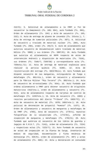 Poder Judicial de la Nación
TRIBUNAL ORAL FEDERAL DE CORDOBA 2
212/3); 5. Solicitud de allanamiento a la FMRT a fin de
secuestrar la Zampimovil (fs. 189; 304), auto fundado (fs. 305),
Orden de allanamiento (fs. 194) y Acta de secuestro (fs. 195;
232); 6. Acta de entrega de planos de incendio (fs. 231vta.); 7.
Acta de entrega de sumarios policiales (fs. 287); 8. Solicitud
de secuestro y traslado de material nuclear (fs. 289), Auto
fundado (fs. 290), orden (fs. 291/2; 9. Auto de allanamiento que
autoriza secuestro de documentación sobre traslado de material
bélico (fs. 5006) y sus órdenes (fs. 5007/8); 10. Auto fundado
que autoriza el allanamiento en DGFM respecto de actas de
intervención Andreoli y disposición de materiales (fs. 7318),
sus órdenes (fs. 7346/7; 7349/50) y correspondiente acta (fs.
7350vta./1); 11. Acta de entrega de material explosivo para
realizar la pericia química (fs. 6180). 12. Acta de
reconstrucción del estrago (fs. 6824/9bis); 13. Auto fundado que
dispone secuestro de las mangueras, extinguidores de fuego o
matafuegos (fs. 801/vta.), orden de secuestro y allanamiento
para la fábrica Militar “Río Tercero” (fs. 802/vta.); 14. Acta
de secuestro de arrestallamas (fs. 834); 15. Auto fundado que
ordena allanamiento a FMRT para obtener secuestro de originales
manuscritos (912/vta.), orden de allanamiento y secuestro (fs.
913), acta de allanamiento respecto de tarjetas de control de
matafuegos (fs. 12267vta.); 16. Acta de secuestro (fs. 1068) y
recortes periodísticos del diario “Tribuna” (fs. 1069/72); 17.
Acta de secuestro de material (fs. 1078; 1082/vta.); 18. Acta
policial de detonación de proyectil “Humoso” (fs. 1137); 19.
Orden de allanamiento y secuestro de mangueras y matafuegos de
la FMRT (fs. 1769), Acta de secuestro (fs. 1770/1), muestras
fotográficas de lo secuestrado (fs. 1772/91), informe de
inspección de mangueras y matafuegos (fs. 1792/4); 20. Auto
fundado que autoriza el secuestro de los libros de guardia y
legajos de F.M.R.T. (fs. 7143), orden de allanamiento (fs. 7224)
y respectivas actas (fs. 7223/7); 21. Auto fundado de secuestro
de actas de inspección en la Planta de Carga, inventario de
medios de seguridad, documentación y ficha mecánica de
montacarga (fs. 635/6), orden de allanamiento (fs. 687) y actas
de allanamiento (fs. 688); 22. Acta y declaración en consulado
305
 