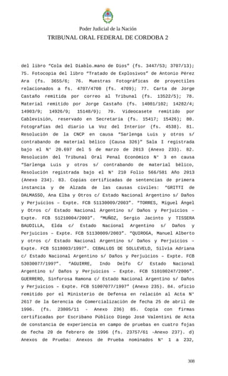 Poder Judicial de la Nación
TRIBUNAL ORAL FEDERAL DE CORDOBA 2
del libro “Cola del Diablo…mano de Dios” (fs. 3447/53; 3707/13);
75. Fotocopia del libro “Tratado de Explosivos” de Antonio Pérez
Ara (fs. 3655/6; 76. Muestras Fotográficas de proyectiles
relacionados a fs. 4707/4708 (fs. 4709); 77. Carta de Jorge
Castaño remitida por correo al Tribunal (fs. 13522/5); 78.
Material remitido por Jorge Castaño (fs. 14081/102; 14282/4;
14903/9; 14926/9; 15148/9); 79. Videocasete remitido por
Cablevisión, reservado en Secretaría (fs. 15417; 15426); 80.
Fotografías del diario La Voz del Interior (fs. 4538). 81.
Resolución de la CNCP en causa “Sarlenga Luis y otros s/
contrabando de material bélico (Causa 326)” Sala I registrada
bajo el N° 20.697 del 5 de marzo de 2013 (Anexo 233). 82.
Resolución del Tribunal Oral Penal Económico N° 3 en causa
“Sarlenga Luis y otros s/ contrabando de material bélico,
Resolución registrada bajo el N° 210 Folio 566/581 Año 2013
(Anexo 234). 83. Copias certificadas de sentencias de primera
instancia y de Alzada de las causas civiles: “GRITTI de
DALMASSO, Ana Elba y Otros c/ Estado Nacional Argentino s/ Daños
y Perjuicios – Expte. FCB 51130009/2003”. “TORRES, Miguel Ángel
y Otros c/ Estado Nacional Argentino s/ Daños y Perjuicios –
Expte. FCB 51210004/2003”. “MUÑOZ, Sergio Jacinto y TISSERA
BAUDILLA, Elda c/ Estado Nacional Argentino s/ Daños y
Perjuicios – Expte. FCB 51130009/2003”. “QUIROGA, Manuel Alberto
y otros c/ Estado Nacional Argentino s/ Daños y Perjuicios –
Expte. FCB 5118003/1997”. CEBALLOS DE SOLLEVELD, Silvia Adriana
c/ Estado Nacional Argentino s/ Daños y Perjuicios – Expte. FCB
53030077/1997”. “AGUIRRE, Indo Delfo C/ Estado Nacional
Argentino s/ Daños y Perjuicios – Expte. FCB 510100247/2006”.
GUERRERO, Sinforosa Ramona c/ Estado Nacional Argentino s/ Daños
y Perjuicios – Expte. FCB 51007077/1997” (Anexo 235). 84. oficio
remitido por el Ministerio de Defensa en relación al Acta N°
2617 de la Gerencia de Comercialización de fecha 25 de abril de
1996. (fs. 23805/11 - Anexo 236) 85. Copia con firmas
certificadas por Escribano Público Diego José Valentini de Acta
de constancia de experiencia en campo de pruebas en cuatro fojas
de fecha 20 de febrero de 1996 (fs. 23757/61 -Anexo 237). d)
Anexos de Prueba: Anexos de Prueba nominados N° 1 a 232,
308
 