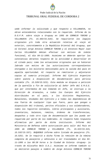 Poder Judicial de la Nación
TRIBUNAL ORAL FEDERAL DE CORDOBA 2
uede informar lo solicitado y que respecto a VILLANUEVA, no
obran antecedentes relacionados con lo requerido. Informe de la
D.G.F.M. sobre viaje a Uruguay en 1995 de CORNEJO TORINO y
VILLANUEVA (fs. 15.483/15.519). Se requirieron los legajos
originales y/o toda otra actuación relativa al viaje al
exterior, concretamente a la República Oriental del Uruguay, que
el Coronel Jorge Antonio CORNEJO TORINO y el entonces Mayor Juan
Carlos VILLANUEVA debían efectuar con motivos de índole
funcional, el día 04-11-1995. Asimismo se deberán aportar las
constancias obrantes respecto de la actividad a desarrollar en
el citado país; como las actuaciones originales que se hubieran
labrado con motivo de las autorizaciones correspondientes
otorgadas a los militares mencionados para la salida del país en
aquella oportunidad. Al respecto se remitieron y adjuntaron
copias al sumario principal. Informe del Ejército Argentino
sobre puesta a disposición de documentación para pericia
contable (fs. 15.520/15.523). Esta medida se dispuso a petición
de la querella a fin de solicitarle al Señor Jefe del E.M.G.E.
que por intermedio de ese Comando en Jefe, se instruya a la
Dirección de Arsenales, a todos los Cuerpos del Ejército
distribuidos en el país, a los distintos Regimientos,
Batallones, Unidades del Ejército y a todas las dependencias de
esa fuerza de cualquier tipo que fuere, para que pongan a
disposición del tribunal, peritos oficiales y sus colaboradores,
todos los registros contables, libros principales y auxiliares,
inventarios, balances, remitos, órdenes de transferencias,
despachos y todo otro tipo de documentación que les pueda ser
requerida por parte de los nombrados. Al respecto hubo respuesta
afirmativa por parte de dicha institución. Informe del
Ministerio de Defensa sobre autorización para salir del País en
1995 de CORNEJO TORINO y VILLANUEVA (fs. 15.522/15.523,
15.532/15.537). BUQUEBUS informa sobre listado de pasajeros (fs.
15.525). Se le requirió a dicha firma la remisión de la nómina
completa de pasajeros y vehículos a ser trasladados el día 04-
11-1995 a las 08:30 horas a la Ciudad de Colonia -Uruguay- (a
través de Aliscafos Belt S.A.). Asimismo se informe también si
se emitieron pasajes a nombre de Jorge Antonio CORNEJO TORINO
31
 