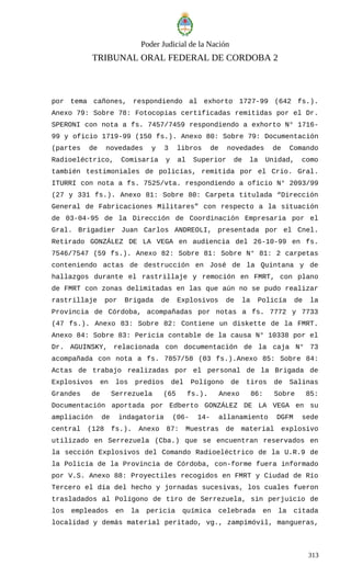 Poder Judicial de la Nación
TRIBUNAL ORAL FEDERAL DE CORDOBA 2
por tema cañones, respondiendo al exhorto 1727-99 (642 fs.).
Anexo 79: Sobre 78: Fotocopias certificadas remitidas por el Dr.
SPERONI con nota a fs. 7457/7459 respondiendo a exhorto N° 1716-
99 y oficio 1719-99 (150 fs.). Anexo 80: Sobre 79: Documentación
(partes de novedades y 3 libros de novedades de Comando
Radioeléctrico, Comisaría y al Superior de la Unidad, como
también testimoniales de policías, remitida por el Crio. Gral.
ITURRI con nota a fs. 7525/vta. respondiendo a oficio N° 2093/99
(27 y 331 fs.). Anexo 81: Sobre 80: Carpeta titulada “Dirección
General de Fabricaciones Militares” con respecto a la situación
de 03-04-95 de la Dirección de Coordinación Empresaria por el
Gral. Brigadier Juan Carlos ANDREOLI, presentada por el Cnel.
Retirado GONZÁLEZ DE LA VEGA en audiencia del 26-10-99 en fs.
7546/7547 (59 fs.). Anexo 82: Sobre 81: Sobre N° 81: 2 carpetas
conteniendo actas de destrucción en José de la Quintana y de
hallazgos durante el rastrillaje y remoción en FMRT, con plano
de FMRT con zonas delimitadas en las que aún no se pudo realizar
rastrillaje por Brigada de Explosivos de la Policía de la
Provincia de Córdoba, acompañadas por notas a fs. 7772 y 7733
(47 fs.). Anexo 83: Sobre 82: Contiene un diskette de la FMRT.
Anexo 84: Sobre 83: Pericia contable de la causa N° 10338 por el
Dr. AGUINSKY, relacionada con documentación de la caja N° 73
acompañada con nota a fs. 7857/58 (03 fs.).Anexo 85: Sobre 84:
Actas de trabajo realizadas por el personal de la Brigada de
Explosivos en los predios del Polígono de tiros de Salinas
Grandes de Serrezuela (65 fs.). Anexo 86: Sobre 85:
Documentación aportada por Edberto GONZÁLEZ DE LA VEGA en su
ampliación de indagatoria (06- 14- allanamiento DGFM sede
central (128 fs.). Anexo 87: Muestras de material explosivo
utilizado en Serrezuela (Cba.) que se encuentran reservados en
la sección Explosivos del Comando Radioeléctrico de la U.R.9 de
la Policía de la Provincia de Córdoba, con-forme fuera informado
por V.S. Anexo 88: Proyectiles recogidos en FMRT y Ciudad de Río
Tercero el día del hecho y jornadas sucesivas, los cuales fueron
trasladados al Polígono de tiro de Serrezuela, sin perjuicio de
los empleados en la pericia química celebrada en la citada
localidad y demás material peritado, vg., zampimóvil, mangueras,
313
 
