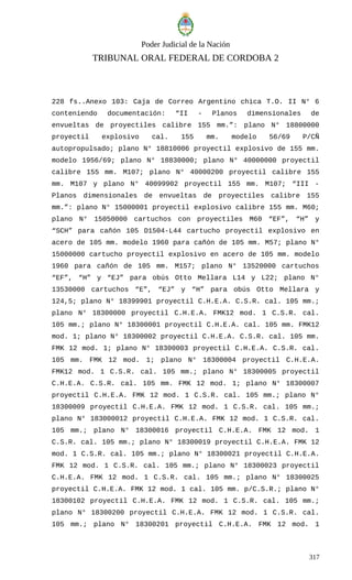 Poder Judicial de la Nación
TRIBUNAL ORAL FEDERAL DE CORDOBA 2
228 fs..Anexo 103: Caja de Correo Argentino chica T.O. II N° 6
conteniendo documentación: “II - Planos dimensionales de
envueltas de proyectiles calibre 155 mm.”: plano N° 18800000
proyectil explosivo cal. 155 mm. modelo 56/69 P/CÑ
autopropulsado; plano N° 18810006 proyectil explosivo de 155 mm.
modelo 1956/69; plano N° 18830000; plano N° 40000000 proyectil
calibre 155 mm. M107; plano N° 40000200 proyectil calibre 155
mm. M107 y plano N° 40099902 proyectil 155 mm. M107; “III -
Planos dimensionales de envueltas de proyectiles calibre 155
mm.”: plano N° 15000001 proyectil explosivo calibre 155 mm. M60;
plano N° 15050000 cartuchos con proyectiles M60 “EF”, “H” y
“SCH” para cañón 105 D1504-L44 cartucho proyectil explosivo en
acero de 105 mm. modelo 1960 para cañón de 105 mm. M57; plano N°
15000000 cartucho proyectil explosivo en acero de 105 mm. modelo
1960 para cañón de 105 mm. M157; plano N° 13520000 cartuchos
“EF”, “H” y “EJ” para obús Otto Mellara L14 y L22; plano N°
13530000 cartuchos “E”, “EJ” y “H” para obús Otto Mellara y
124,5; plano N° 18399901 proyectil C.H.E.A. C.S.R. cal. 105 mm.;
plano N° 18300000 proyectil C.H.E.A. FMK12 mod. 1 C.S.R. cal.
105 mm.; plano N° 18300001 proyectil C.H.E.A. cal. 105 mm. FMK12
mod. 1; plano N° 18300002 proyectil C.H.E.A. C.S.R. cal. 105 mm.
FMK 12 mod. 1; plano N° 18300003 proyectil C.H.E.A. C.S.R. cal.
105 mm. FMK 12 mod. 1; plano N° 18300004 proyectil C.H.E.A.
FMK12 mod. 1 C.S.R. cal. 105 mm.; plano N° 18300005 proyectil
C.H.E.A. C.S.R. cal. 105 mm. FMK 12 mod. 1; plano N° 18300007
proyectil C.H.E.A. FMK 12 mod. 1 C.S.R. cal. 105 mm.; plano N°
18300009 proyectil C.H.E.A. FMK 12 mod. 1 C.S.R. cal. 105 mm.;
plano N° 183000012 proyectil C.H.E.A. FMK 12 mod. 1 C.S.R. cal.
105 mm.; plano N° 18300016 proyectil C.H.E.A. FMK 12 mod. 1
C.S.R. cal. 105 mm.; plano N° 18300019 proyectil C.H.E.A. FMK 12
mod. 1 C.S.R. cal. 105 mm.; plano N° 18300021 proyectil C.H.E.A.
FMK 12 mod. 1 C.S.R. cal. 105 mm.; plano N° 18300023 proyectil
C.H.E.A. FMK 12 mod. 1 C.S.R. cal. 105 mm.; plano N° 18300025
proyectil C.H.E.A. FMK 12 mod. 1 cal. 105 mm. p/C.S.R.; plano N°
18300102 proyectil C.H.E.A. FMK 12 mod. 1 C.S.R. cal. 105 mm.;
plano N° 18300200 proyectil C.H.E.A. FMK 12 mod. 1 C.S.R. cal.
105 mm.; plano N° 18300201 proyectil C.H.E.A. FMK 12 mod. 1
317
 