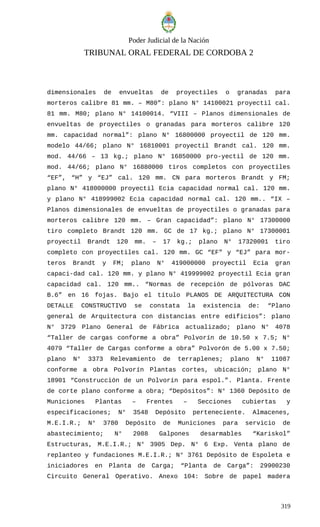 Poder Judicial de la Nación
TRIBUNAL ORAL FEDERAL DE CORDOBA 2
dimensionales de envueltas de proyectiles o granadas para
morteros calibre 81 mm. – M80”: plano N° 14100021 proyectil cal.
81 mm. M80; plano N° 14100014. “VIII – Planos dimensionales de
envueltas de proyectiles o granadas para morteros calibre 120
mm. capacidad normal”: plano N° 16800000 proyectil de 120 mm.
modelo 44/66; plano N° 16810001 proyectil Brandt cal. 120 mm.
mod. 44/66 – 13 kg.; plano N° 16850000 pro-yectil de 120 mm.
mod. 44/66; plano N° 16880000 tiros completos con proyectiles
“EF”, “H” y “EJ” cal. 120 mm. CN para morteros Brandt y FM;
plano N° 418000000 proyectil Ecia capacidad normal cal. 120 mm.
y plano N° 418999002 Ecia capacidad normal cal. 120 mm.. “IX –
Planos dimensionales de envueltas de proyectiles o granadas para
morteros calibre 120 mm. – Gran capacidad”: plano N° 17300000
tiro completo Brandt 120 mm. GC de 17 kg.; plano N° 17300001
proyectil Brandt 120 mm. – 17 kg.; plano N° 17320001 tiro
completo con proyectiles cal. 120 mm. GC “EF” y “EJ” para mor-
teros Brandt y FM; plano N° 419000000 proyectil Ecia gran
capaci-dad cal. 120 mm. y plano N° 419999002 proyectil Ecia gran
capacidad cal. 120 mm.. “Normas de recepción de pólvoras DAC
B.6” en 16 fojas. Bajo el título PLANOS DE ARQUITECTURA CON
DETALLE CONSTRUCTIVO se constata la existencia de: “Plano
general de Arquitectura con distancias entre edificios”: plano
N° 3729 Plano General de Fábrica actualizado; plano N° 4078
“Taller de cargas conforme a obra” Polvorín de 10.50 x 7.5; N°
4079 “Taller de Cargas conforme a obra” Polvorón de 5.00 x 7.50;
plano N° 3373 Relevamiento de terraplenes; plano N° 11087
conforme a obra Polvorín Plantas cortes, ubicación; plano N°
18901 “Construcción de un Polvorín para espol.”. Planta. Frente
de corte plano conforme a obra; “Depósitos”: N° 1360 Depósito de
Municiones Plantas – Frentes – Secciones cubiertas y
especificaciones; N° 3548 Depósito perteneciente. Almacenes,
M.E.I.R.; N° 3780 Depósito de Municiones para servicio de
abastecimiento; N° 2088 Galpones desarmables “Kariskol”
Estructuras, M.E.I.R.; N° 3905 Dep. N° 6 Exp. Venta plano de
replanteo y fundaciones M.E.I.R.; N° 3761 Depósito de Espoleta e
iniciadores en Planta de Carga; “Planta de Carga”: 29900230
Circuito General Operativo. Anexo 104: Sobre de papel madera
319
 