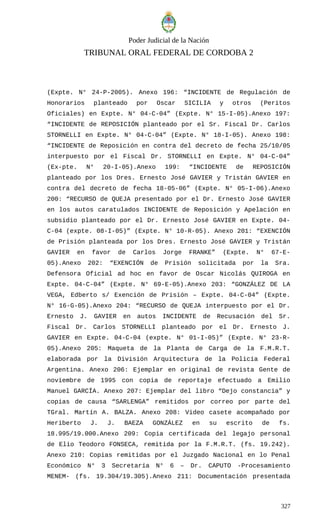 Poder Judicial de la Nación
TRIBUNAL ORAL FEDERAL DE CORDOBA 2
(Expte. N° 24-P-2005). Anexo 196: “INCIDENTE de Regulación de
Honorarios planteado por Oscar SICILIA y otros (Peritos
Oficiales) en Expte. N° 04-C-04” (Expte. N° 15-I-05).Anexo 197:
“INCIDENTE de REPOSICIÓN planteado por el Sr. Fiscal Dr. Carlos
STORNELLI en Expte. N° 04-C-04” (Expte. N° 18-I-05). Anexo 198:
“INCIDENTE de Reposición en contra del decreto de fecha 25/10/05
interpuesto por el Fiscal Dr. STORNELLI en Expte. N° 04-C-04”
(Ex-pte. N° 20-I-05).Anexo 199: “INCIDENTE de REPOSICIÓN
planteado por los Dres. Ernesto José GAVIER y Tristán GAVIER en
contra del decreto de fecha 18-05-06” (Expte. N° 05-I-06).Anexo
200: “RECURSO de QUEJA presentado por el Dr. Ernesto José GAVIER
en los autos caratulados INCIDENTE de Reposición y Apelación en
subsidio planteado por el Dr. Ernesto José GAVIER en Expte. 04-
C-04 (expte. 08-I-05)” (Expte. N° 10-R-05). Anexo 201: “EXENCIÓN
de Prisión planteada por los Dres. Ernesto José GAVIER y Tristán
GAVIER en favor de Carlos Jorge FRANKE” (Expte. N° 67-E-
05).Anexo 202: “EXENCIÓN de Prisión solicitada por la Sra.
Defensora Oficial ad hoc en favor de Oscar Nicolás QUIROGA en
Expte. 04-C-04” (Expte. N° 69-E-05).Anexo 203: “GONZÁLEZ DE LA
VEGA, Edberto s/ Exención de Prisión – Expte. 04-C-04” (Expte.
N° 16-G-05).Anexo 204: “RECURSO de QUEJA interpuesto por el Dr.
Ernesto J. GAVIER en autos INCIDENTE de Recusación del Sr.
Fiscal Dr. Carlos STORNELLI planteado por el Dr. Ernesto J.
GAVIER en Expte. 04-C-04 (expte. N° 01-I-05)” (Expte. N° 23-R-
05).Anexo 205: Maqueta de la Planta de Carga de la F.M.R.T.
elaborada por la División Arquitectura de la Policía Federal
Argentina. Anexo 206: Ejemplar en original de revista Gente de
noviembre de 1995 con copia de reportaje efectuado a Emilio
Manuel GARCÍA. Anexo 207: Ejemplar del libro “Dejo constancia” y
copias de causa “SARLENGA” remitidos por correo por parte del
TGral. Martín A. BALZA. Anexo 208: Video casete acompañado por
Heriberto J. J. BAEZA GONZÁLEZ en su escrito de fs.
18.995/19.000.Anexo 209: Copia certificada del legajo personal
de Elio Teodoro FONSECA, remitida por la F.M.R.T. (fs. 19.242).
Anexo 210: Copias remitidas por el Juzgado Nacional en lo Penal
Económico N° 3 Secretaría N° 6 – Dr. CAPUTO -Procesamiento
MENEM- (fs. 19.304/19.305).Anexo 211: Documentación presentada
327
 