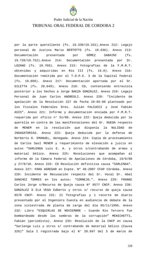 Poder Judicial de la Nación
TRIBUNAL ORAL FEDERAL DE CORDOBA 2
por la parte querellante (fs. 19.330/19.331).Anexo 212: Legajo
personal de Justino Mario BERTOTTO (fs. 19.636). Anexo 213:
Documentación presentada por GÓMEZ SABAINI (fs.
19.720/19.752).Anexo 214: Documentación presentada por Dr.
LOZANO (fs. 19.768). Anexo 215: Fotografías de la F.M.R.T.
obtenidas y adquiridas en Río III (fs. 19.8). Anexo 216:
Documentación remitida por el T.O.P.E. 3 de la Capital Federal
(fs. 19.899). Anexo 217: Documentación aportada por el Dr.
GILETTA (fs. 20.649). Anexo 218: CD, conteniendo entrevista
posterior a los hechos a Jorge BAEZA GONZÁLEZ. Anexo 219: Legajo
Personal de Juan Carlos ANDREOLI. Anexo 220: “Incidente de
apelación de la Resolución 227 de fecha 28-05-08 planteado por
los Fiscales Federales Dres. Julián FALCUCCI y José Fabián
ASIS”. Anexo 221: Informe y documentación enviada por F.M.R.T.
requerida por oficio n° 51/08. Anexo 222: Queja deducida por la
querella en contra de las manifestaciones del Dr. RUEDA respecto
de MENEM en la resolución que disponía la NULIDAD de
INDAGATORIAS. Anexo 223: Queja deducida por la defensa de
Norberto O. EMANUEL, denegada. Anexo 224: Copia de procesamiento
de Carlos Saúl MENEM y requerimiento de elevación a juicio en
autos “SARLENGA Luis E. A. y otros s/contrabando de armas y
material bélico. Anexo 225: Resoluciones que acompañan al
informe de la Cámara Federal de Apelaciones de Córdoba, 19/6/08
y 27/8/10. Anexo 226: CD Resolución definitiva causa “SARLENGA”.
Anexo 227: PARA AGREGAR en Expte. Nº 48-2007 CFAP Córdoba. Anexo
228: Incidente de Recusación respecto del Sr. Vocal Dr. Abel
SANCHEZ TORRES en los autos: “CORNEJO…”. Anexo 229: FRANKE
Carlos Jorge s/Recurso de Queja causa Nº 8577 CNCP. Anexo 230:
GONZALEZ D ELA VEGA Edberto y otros s/ recurso de queja causa
8578 CNCP- Anexo 231: 21 fotografías y 1 recorte de diario
presentado por el Ingeniero Cuesta en audiencia de debate de la
zona siniestrada de planta de carga del día 05/11/1995. Anexo
232: Libro “ESQUIRLAS DE NOVIEMBRE – Cuando Río Tercero fue
bombardeado desde las sombras de la corrupción” MENICHETTI,
Fabián (periodista). Anexo 233: Resolución de la CNCP en causa
“Sarlenga Luis y otros s/ contrabando de material bélico (Causa
326)” Sala I registrada bajo el N° 20.697 del 5 de marzo de
328
 
