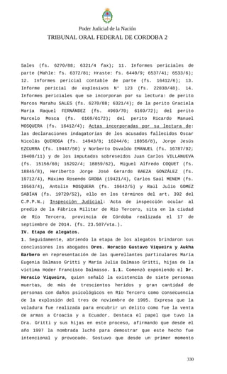 Poder Judicial de la Nación
TRIBUNAL ORAL FEDERAL DE CORDOBA 2
Sales (fs. 6270/88; 6321/4 fax); 11. Informes periciales de
parte (Mahle: fs. 6372/81; Hraste: fs. 6440/9; 6537/41; 6533/6);
12. Informes pericial contable de parte (fs. 16412/6); 13.
Informe pericial de explosivos N° 123 (fs. 22038/48). 14.
Informes periciales que se incorporan por su lectura: de perito
Marcos Marahu SALES (fs. 6270/88; 6321/4); de la perito Graciela
María Raquel FERNÁNDEZ (fs. 4969/70; 6169/72); del perito
Marcelo Mosca (fs. 6169/6172); del perito Ricardo Manuel
MOSQUERA (fs. 16412/4); Actas incorporadas por su lectura de:
las declaraciones indagatorias de los acusados fallecidos Oscar
Nicolás QUIROGA (fs. 14943/8; 16244/6; 18856/8), Jorge Jesús
EZCURRA (fs. 19447/50) y Norberto Osvaldo EMANUEL (fs. 16787/92;
19408/11) y de los imputados sobreseídos Juan Carlos VILLANUEVA
(fs. 15156/60; 16292/4; 18859/62), Miguel Alfredo COQUET (fs.
18845/8), Heriberto Jorge José Gerardo BAEZA GONZÁLEZ (fs.
19712/4), Máximo Rosendo GROBA (19421/4), Carlos Saúl MENEM (fs.
19563/4), Antolín MOSQUERA (fs. 19642/5) y Raúl Julio GOMEZ
SABÍAN (fs. 19720/52), ello en los términos del art. 392 del
C.P.P.N.; Inspección Judicial: Acta de inspección ocular al
predio de la Fábrica Militar de Río Tercero, sita en la ciudad
de Río Tercero, provincia de Córdoba realizada el 17 de
septiembre de 2014. (fs. 23.507/vta.).
IV. Etapa de alegatos.
1. Seguidamente, abriendo la etapa de los alegatos brindaron sus
conclusiones los abogados Dres. Horacio Gustavo Viqueira y Aukha
Barbero en representación de las querellantes particulares María
Eugenia Dalmaso Gritti y María Julia Dalmaso Gritti, hijas de la
víctima Hoder Francisco Dalmasso. 1.1. Comenzó exponiendo el Dr.
Horacio Viqueira, quien señaló la existencia de siete personas
muertas, de más de trescientos heridos y gran cantidad de
personas con daños psicológicos en Río Tercero como consecuencia
de la explosión del tres de noviembre de 1995. Expresa que la
voladura fue realizada para encubrir un delito como fue la venta
de armas a Croacia y a Ecuador. Destaca el papel que tuvo la
Dra. Gritti y sus hijas en este proceso, afirmando que desde el
año 1997 la nombrada luchó para demostrar que este hecho fue
intencional y provocado. Sostuvo que desde un primer momento
330
 