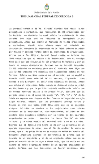 Poder Judicial de la Nación
TRIBUNAL ORAL FEDERAL DE CORDOBA 2
la pericia contable de fs. 6170vta expresa que había 72.405
proyectiles o cartuchos, que recogieron 26.423 proyectiles por
la Policía, no obstante lo cual señala la existencia de otro
informe que dice que en realidad se recogieron 27.343
proyectiles. Añade que existe un faltante de 45.062 proyectiles
o cartuchos, siendo este número mayor al brindado en
instrucción. Menciona la existencia de un falso informe brindado
por Franke y Cornejo Torino sobre la existencia de proyectiles.
Afirma que a fs. 1215 el Coronel Coqué remite un informe con
7000 envueltas que no habían sido descontadas, que el testigo
Neme dijo que las envueltas no son productos terminados y por lo
tanto no pueden descontarse. Sostuvo que se intentó descontar
23.000 unidades en Holmberg pero que el nombrado Neme dijo que
las 72.405 unidades era material que físicamente estaba en Río
Tercero. Señala que Neme expresó que el material que se vendió a
Croacia salió como material bélico secreto, figurando como
cuenta 3 del Ejército, es decir como material en desuso. Añade
que estaba el enjuiciado Gatto cuando se descargó dicho material
en Río Tercero y que la pericia contable ampliatoria señala que
se vendió material bélico a un precio “vil”. Sostiene que la
pericia obrante en el Anexo 51, punto “g”, “d”, “c” y “a” de la
Tabla 69 expresa que ninguna de las fuerzas de seguridad recogió
algún material bélico, que los procesados Cornejo Torino y
Franke dijeron que había 2000 ECIA pero que no se encontró
ninguno. Solicita se condene a los enjuiciados como vienen
acusados en la requisitoria. Subsidiariamente, solicita se los
condene como coautores mediatos por la teoría de los aparatos
organizados de poder. Menciona la causa “Bortis" de este
Tribunal y la causa Videla del Tribunal Oral 1 de esta ciudad.
Expresa que el dominio del hecho se da por la presencia de un
aparato organizado de poder, con el fin de ocultar la venta de
armas, que a las pocas horas de la explosión Menem en nombre del
Gobierno Argentino expresó en conferencia de prensa que se
trataba de un accidente y no de un atentado. Añade que no se
pudo determinar quién le dijo a Menem ello, que se trata de una
cadena de mando organizada dentro de un aparato organizado de
poder. Refiere que las decisiones no fueron autónomas sino
336
 