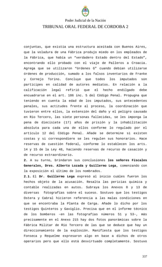 Poder Judicial de la Nación
TRIBUNAL ORAL FEDERAL DE CORDOBA 2
conjuntas, que existía una estructura aceitada con Buenos Aires,
que la voladura de una Fábrica produjo miedo en los empleados de
la Fábrica, que había un “verdadero Estado dentro del Estado”,
encontrando ello probado con el viaje de Palleros a Croacia.
Agrega que se utilizaron “órdenes G” cuando debían utilizarse
órdenes de producción, sumado a los falsos inventarios de Franke
y Cornejo Torino. Concluye que todos los imputados son
participes en calidad de autores mediatos. En relación a la
calificación legal refirió que el hecho endilgado debe
encuadrarse en el art. 186 inc. 5 del Código Penal. Propugna que
teniendo en cuenta la edad de los imputados, sus antecedentes
penales, sus actitudes frente al proceso, la coordinación que
tuvieron entre ellos, la extensión del daño y el peligro causado
en Río Tercero, las siete personas fallecidas, se les imponga la
pena de diecisiete (17) años de prisión y la inhabilitación
absoluta para cada una de ellos conforme lo regulado por el
artículo 12 del Código Penal. Añade se determine si existen
costas y si correspondiere se les regulen sus honorarios. Hace
reservas de cuestión federal, conforme lo establecen los arts.
14 y 15 de la Ley 48, haciendo reservas de recurso de casación y
de recurso extraordinario.
2. A su turno, brindaron sus conclusiones los señores Fiscales
Generales, Dres. Alberto Lozada y Guillermo Lega, comenzando con
la exposición el último de los nombrados.
2.1. El Dr. Guillermo Lega expresó al inicio cuáles fueron los
hechos objeto de la acusación. Resalta las pericias química y
contable realizadas en autos. Subraya los Anexos 8 y 13 de
diversas fotografías sobre el suceso. Sostuvo que los testigos
Ostera y Cabral hicieron referencia a las malas condiciones en
que se encontraba la Planta de Carga. Añade lo dicho por los
testigos Quinteros y Gaviglio. Precisa que en el informe técnico
de los bomberos -en las fotografías números 51 y 53-, más
precisamente en el Anexo 215 hay dos fotos panorámicas sobre la
Fábrica Militar de Río Tercero de las que se deduce que hay un
direccionamiento de la explosión. Manifiesta que los testigos
Fonseca y Requelme expresaron algo en base a dichos de otros
operarios pero que ello está desvirtuado completamente. Sostuvo
337
 