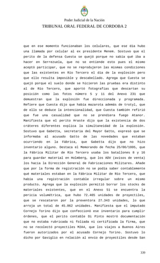 Poder Judicial de la Nación
TRIBUNAL ORAL FEDERAL DE CORDOBA 2
que en ese momento funcionaban los celulares, que ese día hubo
una llamada por celular al ex presidente Menem. Sostuvo que el
perito de la defensa Cuesta se quejó porque no sabía qué iba a
hacer en Serrezuela, que no se entiende esto pues el mismo
aceptó participar, que no se reprodujeron las mismas condiciones
que las existentes en Río Tercero el día de la explosión pero
que ello resulta imposible y descabellado. Agrega que Cuesta se
quejó porque el suelo donde se hicieron las pruebas era distinto
al de Río Tercero, que aportó fotografías que descartan su
posición como las fotos número 5 y 11 del Anexo 231 que
demuestran que la explosión fue direccionada y programada.
Refiere que Cuesta dijo que había mazarota además de trotyl, que
de ello se deduce la intencionalidad, que Cuesta también refirió
que fue una casualidad que no se prendiera fuego Atanor.
Manifiesta que el perito Hraste dijo que la existencia de dos
cráteres diferentes explica la simultaneidad de la explosión.
Sostuvo que Gabetta, secretaria del Mayor Gatto, expresó que se
informaba al acusado Gatto de las novedades que estaban
ocurriendo en la Fábrica, que Gabetta dijo que no hizo
inventario alguno. Destaca el Memorando de fecha 25/06/1995, que
la Fábrica Militar de Río Tercero usaba los batallones 8 y 16
para guardar material en Holmberg, que los ADV (avisos de venta)
los hacía la Dirección General de Fabricaciones Militares. Añade
que por la forma de registración no se podía saber contablemente
qué materiales estaban en la Fábrica Militar de Río Tercero, que
había una registración contable irregular sobre un mismo
producto. Agrega que la explosión permitió borrar los stocks de
materiales existentes, que en el Anexo 51 se encuentra la
pericia volumétrica, que hubo 72.405 unidades de proyectiles,
que se rescataron por la preventora 27.343 unidades, lo que
arroja un total de 45.062 unidades. Manifiesta que el imputado
Cornejo Torino dijo que confeccionó ese inventario para cumplir
órdenes, que el perito contable Di Pinto mostró documentación
que no estaba rubricada ni foliada ni certificada la firma, que
no se recolectó proyectiles M2A4, que los viajes a Buenos Aires
fueron autorizados por el acusado Cornejo Torino. Sostuvo lo
dicho por Gaviglio en relación al envío de proyectiles desde San
339
 
