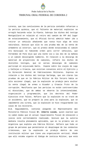 Poder Judicial de la Nación
TRIBUNAL ORAL FEDERAL DE CORDOBA 2
Lorenzo, que las conclusiones de la pericia contable refuerzan a
la pericia química, que el faltante de material explosivo se
arregló haciendo volar la Planta. Subraya los dichos del testigo
Montgaillard en relación al retiro del camión de YPF del lugar
de estacionamiento, que el Oficial Corral admitió haber ido a
retirar un vehículo añadiendo que nunca hizo algo de esta
naturaleza. Sostuvo que ello es una prueba más de la venta de
armamento al exterior, que el predio donde estacionaba el camión
era municipal no habiendo orden para correr vehículos, que
Fernández de Pino dijo que una noche vio a las dos de la mañana
a un camión descargando tambores. En relación a la descarga de
material de proyectiles de camiones, refiere los dichos de
distintos testigos, que en varias descargas de camiones
participó el enjuiciado Gatto. Expone sobre los viajes de Lago
y Callejas a Croacia, que existían convenios entre el Ejército y
la Dirección General de Fabricaciones Militares. Expresa en
relación a los dichos del testigo Sarlenga, que son claras las
pruebas de que en la Fábrica Militar de Río Tercero había un
alto accionar ilegal, que la explosión se produjo para ocultar
la venta ilegal de armas a Ecuador y Croacia fruto de la
corrupción. Manifiesta que las pericias no están controvertidas
ni discutidas, que de ambas se observa la intencionalidad,
organización y programación, que los decretos del Poder
Ejecutivo eran falsos. Refiere que la explosión no se trató de
un accidente, que se preparó la zona para la explosión, que se
implementó una sirena, que la explosión se hizo resguardando las
casas de los militares.
2.2. Seguidamente, continúo alegando el Representante del
Ministerio Público Fiscal Dr. Alberto Lozada, quien expresó que
no caben dudas que el actual requerimiento fiscal de elevación a
juicio está correctamente realizado. Sostuvo que la autoría
mediata resulta plenamente aplicable, que es la primera vez en
Argentina que explota una Fábrica Militar. Refiere que hubo un
grupo de personas que permitieron el despliegue de las conductas
criminosas, que la explosión se produjo dentro de una
institución militar que tiene una organización vertical. Añade
que allí estaba vigente el Código de Justicia Militar, que está
340
 