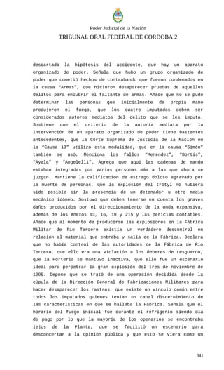Poder Judicial de la Nación
TRIBUNAL ORAL FEDERAL DE CORDOBA 2
descartada la hipótesis del accidente, que hay un aparato
organizado de poder. Señala que hubo un grupo organizado de
poder que cometió hechos de contrabando que fueron condenados en
la causa “Armas”, que hicieron desaparecer pruebas de aquellos
delitos para encubrir el faltante de armas. Añade que no se pudo
determinar las personas que inicialmente de propia mano
produjeron el fuego, que los cuatro imputados deben ser
considerados autores mediatos del delito que se les imputa.
Sostiene que el criterio de la autoría mediata por la
intervención de un aparato organizado de poder tiene bastantes
antecedentes, que la Corte Suprema de Justicia de la Nación en
la “Causa 13” utilizó esta modalidad, que en la causa “Simón”
también se usó. Menciona los fallos “Menéndez”, “Bortis”,
“Ayala” y “Angelelli”. Agrega que aquí las cadenas de mando
estaban integradas por varias personas más a las que ahora se
juzgan. Mantiene la calificación de estrago doloso agravado por
la muerte de personas, que la explosión del trotyl no hubiera
sido posible sin la presencia de un detonador u otro medio
mecánico idóneo. Sostuvo que deben tenerse en cuenta los graves
daños producidos por el direccionamiento de la onda expansiva,
además de los Anexos 13, 16, 18 y 215 y las pericias contables.
Añade que al momento de producirse las explosiones en la Fábrica
Militar de Río Tercero existía un verdadero descontrol en
relación al material que entraba y salía de la Fábrica. Declara
que no había control de las autoridades de la Fábrica de Río
Tercero, que ello era una violación a los deberes de resguardo,
que la Portería se mantuvo inactiva, que ello fue un escenario
ideal para perpetrar la gran explosión del tres de noviembre de
1995. Depone que se trató de una operación decidida desde la
cúpula de la Dirección General de Fabricaciones Militares para
hacer desaparecer los rastros, que existe un vínculo común entre
todos los imputados quienes tenían un cabal discernimiento de
las características en que se hallaba la Fábrica. Señala que el
horario del fuego inicial fue durante el refrigerio siendo día
de pago por lo que la mayoría de los operarios se encontraba
lejos de la Planta, que se facilitó un escenario para
desconcertar a la opinión pública y que esto se viera como un
341
 
