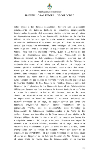 Poder Judicial de la Nación
TRIBUNAL ORAL FEDERAL DE CORDOBA 2
estar ajeno a las tareas realizadas. Sostuvo que la posición
exculpatoria de Quiroga también se encuentra completamente
desvirtuada. Respecto del procesado Gatto, expresa que el mismo
se desempeñaba como Jefe de Producción Mecánica de la Fábrica
Militar de Río Tercero, que la noche anterior estaba como Jefe
de Guardia hallándose ello acreditado por el Libro de Guardia.
Señala que Gatto fue fundamental para despejar la zona, que el
mismo dijo que tenía a su cargo la duplicación de los obuses Oto
Melara. Respecto del imputado Franke, quien a la fecha de los
hechos se desempeñaba como Director de Producción de la
Dirección General de Fabricaciones Militares, expresa que el
mismo tenía a su cargo el área de producción de la Fábrica no
pudiendo desconocer ello. Añade que el Anexo 119 -legajo de
Franke- permite vislumbrar un acabado conocimiento del mismo.
Añade que el procesado Franke realizaba tareas de dirección y
control para conciliar las tareas de venta y de producción, que
el dominio del mismo sobre la Fábrica Militar de Río Tercero
surge también de los dichos de Cornejo Torino cuando expresó que
la Fábrica Militar de Río Tercero no recibía órdenes salvo del
Director de Producción de la Dirección General de Fabricaciones
Militares. Expone que las acciones de Franke también se referían
a tareas de comercialización en Río Tercero, que en la causa
“Armas” se estableció que el mismo tuvo activa intervención en
la exportación de material bélico al exterior. Respecto del
acusado González de la Vega, su legajo aporta que tenía una
dilatada trayectoria militar, siendo felicitado por el
coimputado Franke, que se desempeñaba como Director de
Coordinación de Relaciones Institucionales a la fecha de los
hechos. Agrega que González de la Vega organizó una visita a la
Fábrica Militar de Río Tercero a un militar croata que luego iba
a adquirir material bélico para su país. Sostuvo que según la
sentencia de la causa “Armas”, González de la Vega recibió de
Palleros una transferencia por la suma de U$S 275.000, cifra
incompatible con su sueldo de militar. Añade que luego de la
explosión del 24/11/1995, el procesado González de la Vega ocupó
el cargo de Director de la Fábrica Militar de Río Tercero, que
el mismo trató de reunir toda la documentación en la Fábrica
343
 