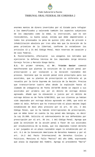 Poder Judicial de la Nación
TRIBUNAL ORAL FEDERAL DE CORDOBA 2
enormes montos de dinero invertidos por el Estado para refugiar
a los damnificados y valorando también los aspectos subjetivos
de los imputados como la edad, su instrucción, que no son
reincidentes, su buena salud, estima que debe imponérseles a
todos los procesados la pena de quince (15) años de prisión e
inhabilitación absoluta por tres años más que la duración de la
pena privativa de la libertad, conforme lo establecen los
artículos 12 y 21 del Código Penal. Hace reservas de casación y
de caso federal.
3. Posteriormente, efectuaron sus alegatos los letrados que
ejercieron la defensa técnica de los imputados Jorge Antonio
Cornejo Torino y Marcelo Diego Gatto.
3.1. En primer término, el Dr. Tristán Gavier comenzó
manifestando que plantea la extinción de la acción penal por
prescripción y por violación a la duración razonable del
proceso. Sostiene que la acción penal está prescripta para sus
asistidos, que su planteo de prescripción es diferente al ya
resuelto por la Corte Suprema de Justicia de la Nación. Precisa
que transcurrieron cuatro años desde la explosión hasta el
llamado de indagatoria de fecha 19/10/99 donde se imputó a sus
asistidos por primera vez por el delito de estrago doloso
agravado. Añade que la elevación a juicio por el delito de
estrago doloso es de fecha 6/08/2012, que sus clientes ya habían
sido imputados por estrago doloso agravado en 1999, que está en
común el dolo. Refiere que ha transcurrido el plazo máximo legal
establecido de doce años previsto por el art. 62 inc. 2 del
Código Penal, que no ha habido interrupciones de prescripción,
que se debe tener en cuenta la ley penal más benigna, es decir
la Ley 25.990. Solicita el sobreseimiento de sus defendidos por
prescripción por el art. 36 inc. 1 del Código Penal. Agrega que
pide la extinción de la acción penal a favor de sus asistidos
por insubsistencia de la misma, que los imputados tienen derecho
a ser juzgados en un plazo razonable según lo establecido por el
art. 8.1 de la Convención Americana de Derechos Humanos y por el
art. 14.2 del Pacto Internacional de Derechos Civiles y
Políticos. Menciona el fallo “Mattei” del año 1968, expresando
que ataca la dignidad del hombre. Agrega el precedente “Barra”
345
 