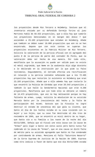 Poder Judicial de la Nación
TRIBUNAL ORAL FEDERAL DE CORDOBA 2
los proyectiles desde Río Tercero a Holmberg. Sostuvo que el
inventario enviado por su defendido Cornejo Torino al juez
Martínez habla de 58.422 proyectiles, que a ello hay que sumarle
los proyectiles mencionados en el margen del Anexo 7 que
ascienden a 23.103 proyectiles que estaban en Holmberg. Añade
que también se deben sumar 10.000 proyectiles que aún no se han
encontrado. Depone que con este conteo se superan los
proyectiles existentes en la Fábrica Militar de Río Tercero.
Solicita la valoración de la pericia oficial con el agregado del
punto 8 de la pericia de parte del contador Di Pinto, que la
valoración debe ser hecha de esa manera. Por todo ello,
manifiesta que la acusación no puede ser válida pues no existe
el móvil esgrimido, que Neme en la audiencia dijo algo distinto
a lo declarado en la instrucción por lo que pide su falso
testimonio. Seguidamente, el letrado efectúa una rectificación
en relación a la pericia contable señalando que a los 72.405
proyectiles hay que restarles lo existente en Holmberg que eran
23.103 proyectiles. Añade que a ello además hay que restarle lo
que encontró la Policía de Córdoba que eran 26.543 proyectiles y
también lo que halló la Gendarmería Nacional que eran 8.286
proyectiles. Manifiesta que con todo ello se obtiene un número
de 14.473 proyectiles, que así no hay motivación porque no hay
faltante de armas. Luego, solicita la absolución de su asistido
Marcelo Gatto por la inexistencia del hecho y la falta de
participación del mismo. Sostuvo que la Fiscalía no logró
destruir el estado de inocencia del que goza su cliente, que
Gatto el día de los hechos estaba en su casa viviendo con su
mujer y sus hijos, que su casa fue destruida el día tres de
noviembre de 1995, que se encontró un misil dentro de su hogar,
que Gatto vio a su familia a las nueve de la noche del día
03/11/1995. Señala que el Fiscal une esta causa con la causa de
“Armas” para ligar a Gatto con estos autos pero Gatto nunca fue
nombrado en la causa de “Armas”, que en esa causa se dictó falta
de mérito para su asistido agregando que Gatto no fue condenado
por contrabando de armas. Menciona el fallo “Saturnino Navarro”
de la Corte Suprema de Justicia de la Nación de 1989. Expresa
como otro indicio a favor de Gatto que ese día 03/11/1995 estaba
347
 