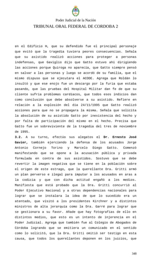 Poder Judicial de la Nación
TRIBUNAL ORAL FEDERAL DE CORDOBA 2
en el Edificio H, que su defendido fue el principal personaje
que evitó que la tragedia tuviera peores consecuencias. Señala
que su asistido realizó acciones para proteger a personas
indefensas, que Gaviglio dijo que Gatto estuvo ahí dirigiendo
las acciones porque Quiroga no aparecía, que Gatto siempre pensó
en salvar a las personas y luego se acordó de su familia, que el
mismo dispuso que se ejecutara el ACODE. Agrega que Roldán lo
insultó y que ese enojo fue un descargo por la furia que estaba
pasando, que las pruebas del Hospital Militar dan fe de que su
cliente sufría problemas cardíacos, que todos esos indicios dan
como conclusión que debe absolverse a su asistido. Refiere en
relación a la explosión del día 24/11/1995 que Gatto realizó
acciones para que no se propagara la misma. Señala que solicita
la absolución de su asistido Gatto por inexistencia del hecho y
por falta de participación del mismo en el hecho. Precisa que
Gatto fue un sobreviviente de la tragedia del tres de noviembre
de 1995.
3.2. A su turno, efectúo sus alegatos el Dr. Ernesto José
Gavier, también ejerciendo la defensa de los acusados Jorge
Antonio Cornejo Torino y Marcelo Diego Gatto. Comenzó
manifestando que se opone a la acusación pública y privada
formulada en contra de sus asistidos. Sostuvo que se debe
revertir la imagen negativa que se tiene en la población sobre
el origen de este estrago, que la querellante Dra. Gritti armó
un plan perverso e ilegal para imputar a los acusados en aras a
la codicia y que con dicha actitud engañó a los medios.
Manifiesta que está probado que la Dra. Gritti concurrió al
Poder Ejecutivo Nacional y a otras dependencias nacionales para
lograr que se instalara la idea de que lo sucedido era un
atentado, que visitó a los presidentes Kirchner y a distintos
ministros de alta jerarquía como la Dra. Garré para lograr que
se gestionara a su favor. Añade que hay fotografías de ello en
distintos medios, que esto es un intento de injerencia en el
Poder Judicial. Agrega que también fue al Colegio de Abogados de
Córdoba logrando que se emitiera un comunicado en el sentido
como lo solicitó, que la Dra. Gritti omitió ser testigo en esta
causa, que todos los querellantes deponen en los juicios, que
348
 