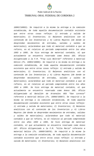 Poder Judicial de la Nación
TRIBUNAL ORAL FEDERAL DE CORDOBA 2
16062/16063). Se requirió a la misma la entrega a la comisión
establecida, de toda aquella documentación contable existente
que entre otras cosas refleje: 1) entrada y salida de
materiales; 2) Inventarios; 3) Balances analíticos con el
contenido de los Inventarios y 4) Libros Mayores (de donde se
desprendan movimientos de entradas, salidas y saldos de
materiales); aclarándose que todo el material contable a que se
refiere, es el relativo al período comprendido entre los años
1993 a 1995. Se hizo entrega de material contable, el que
actualmente se encuentra reservado como Anexo 165. Oficio
diligenciado a la F.M. “Fray Luis Beltrán” referente a material
bélico (fs. 16064/16066). Se requirió a la misma la entrega a la
comisión establecida, de toda aquella documentación contable
existente que entre otras cosas refleje: 1) entrada y salida de
materiales; 2) Inventarios; 3) Balances analíticos con el
contenido de los Inventarios y 4) Libros Mayores (de donde se
desprendan movimientos de entradas, salidas y saldos de
materiales); aclarándose que todo el material contable a que se
refiere, es el relativo al período comprendido entre los años
1993 a 1995. Se hizo entrega de material contable, el que
actualmente se encuentra reservado como Anexo 166. Oficio
diligenciado al Batallón de Arsenales 603 “San Lorenzo”
referente a material bélico (fs. 16066/16067). Se requirió a la
misma la entrega a la comisión establecida, de toda aquella
documentación contable existente que entre otras cosas refleje:
1) entrada y salida de materiales; 2) Inventarios; 3) Balances
analíticos con el contenido de los Inventarios y 4) Libros
Mayores (de donde se desprendan movimientos de entradas, salidas
y saldos de materiales); aclarándose que todo el material
contable a que se refiere, es el relativo al período comprendido
entre los años 1993 a 1995. Se hizo entrega de material
contable, el que actualmente se encuentra reservado como Anexo
167. Oficio diligenciado a la F.M. “Villa María” referente a
material bélico (fs. 16069/16070). Se requirió a la misma la
entrega a la comisión establecida, de toda aquella documentación
contable existente que entre otras cosas refleje: 1) entrada y
salida de materiales; 2) Inventarios; 3) Balances analíticos con
35
 