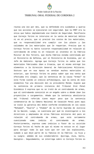 Poder Judicial de la Nación
TRIBUNAL ORAL FEDERAL DE CORDOBA 2
reunía una vez por mes, que su defendido era cuidadoso y quería
que las acciones se ejecutaran con seguridad. Que la FMRT era la
única que había implementado ese Comité de Seguridad. Manifiesta
que Cornejo Torino no intervino en la venta de material bélico
ni en el precio, que sí precisó los costos de los materiales,
que su responsabilidad era cumplir con los plazos y las
calidades de los materiales que le requerían. Precisa que ni
Cornejo Torino ni Gatto tuvieron responsabilidad en relación al
contrabando de armas ni en relación al incendio en la Fábrica
Militar de Río Tercero, que dicha Fábrica estaba controlada por
el Ministerio de Defensa, por el Ministerio de Economía, por el
Jefe de Gabinete. Agrega que Cornejo Torino no sabía que los
materiales fabricados iban a Croacia, que el mismo entregó los
elementos a la Dirección General de Fabricaciones Militares.
Sostuvo que en esa época se vendían muchos materiales al
exterior, que Cornejo Torino no podía saber que esa venta que
efectuaba era ilegal; que la sentencia de la causa “Armas” no
está firme siendo un indicio anfibológico, que la venta de esos
elementos fue una decisión del ex presidente Menem. Expone que
la sentencia de primera instancia del Tribunal Oral Penal
Económico 3 expresa que no se trató de un contrabando de armas,
que el contrabando consistió en un engaño sobre a dónde iban los
proyectiles o cargamentos. Añade que la sentencia absolutoria
del Tribunal referido tiene mayor peso que la sentencia
condenatoria de la Cámara Nacional de Casación Penal pues aquí
se violó la garantía del doble conforme establecida en los casos
“Mohamed”, “Duarte” y “Chabán” de la Corte Suprema de Justicia
de la Nación. Luego, se cuestiona por qué no investigaron a los
directivos y empleados de otras fábricas militares del país en
relación al contrabando de armas, que está seriamente
cuestionado como indicio el contrabando de armas.
Posteriormente, expresa como indicios a favor de su asistido
Cornejo Torino el hecho de que el mismo no estuvo en el lugar
para dirigir todo lo que tuvo que ver con las explosiones,
sumado a que dejó parte de su familia en la Fábrica -su hija y
su suegra- además de sus colaboradores -Quiroga, Zuza, Gatto,
Gaviglio-. Seguidamente, se interroga sobre si Cornejo Torino es
353
 
