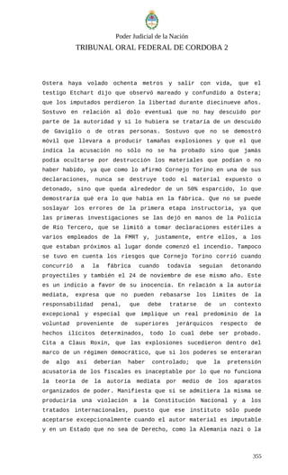 Poder Judicial de la Nación
TRIBUNAL ORAL FEDERAL DE CORDOBA 2
Ostera haya volado ochenta metros y salir con vida, que el
testigo Etchart dijo que observó mareado y confundido a Ostera;
que los imputados perdieron la libertad durante diecinueve años.
Sostuvo en relación al dolo eventual que no hay descuido por
parte de la autoridad y si lo hubiera se trataría de un descuido
de Gaviglio o de otras personas. Sostuvo que no se demostró
móvil que llevara a producir tamañas explosiones y que el que
indica la acusación no sólo no se ha probado sino que jamás
podía ocultarse por destrucción los materiales que podían o no
haber habido, ya que como lo afirmó Cornejo Torino en una de sus
declaraciones, nunca se destruye todo el material expuesto o
detonado, sino que queda alrededor de un 50% esparcido, lo que
demostraría qué era lo que había en la fábrica. Que no se puede
soslayar los errores de la primera etapa instructoria, ya que
las primeras investigaciones se las dejó en manos de la Policía
de Río Tercero, que se limitó a tomar declaraciones estériles a
varios empleados de la FMRT y, justamente, entre ellos, a los
que estaban próximos al lugar donde comenzó el incendio. Tampoco
se tuvo en cuenta los riesgos que Cornejo Torino corrió cuando
concurrió a la fábrica cuando todavía seguían detonando
proyectiles y también el 24 de noviembre de ese mismo año. Este
es un indicio a favor de su inocencia. En relación a la autoría
mediata, expresa que no pueden rebasarse los límites de la
responsabilidad penal, que debe tratarse de un contexto
excepcional y especial que implique un real predominio de la
voluntad proveniente de superiores jerárquicos respecto de
hechos ilícitos determinados, todo lo cual debe ser probado.
Cita a Claus Roxin, que las explosiones sucedieron dentro del
marco de un régimen democrático, que si los poderes se enteraran
de algo así deberían haber controlado; que la pretensión
acusatoria de los fiscales es inaceptable por lo que no funciona
la teoría de la autoría mediata por medio de los aparatos
organizados de poder. Manifiesta que si se admitiera la misma se
produciría una violación a la Constitución Nacional y a los
tratados internacionales, puesto que ese instituto sólo puede
aceptarse excepcionalmente cuando el autor material es imputable
y en un Estado que no sea de Derecho, como la Alemania nazi o la
355
 