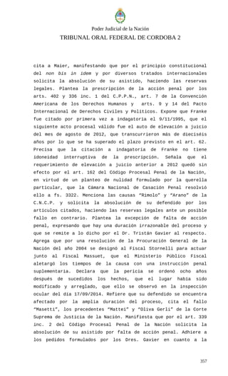 Poder Judicial de la Nación
TRIBUNAL ORAL FEDERAL DE CORDOBA 2
cita a Maier, manifestando que por el principio constitucional
del non bis in idem y por diversos tratados internacionales
solicita la absolución de su asistido, haciendo las reservas
legales. Plantea la prescripción de la acción penal por los
arts. 402 y 336 inc. 1 del C.P.P.N., art. 7 de la Convención
Americana de los Derechos Humanos y arts. 9 y 14 del Pacto
Internacional de Derechos Civiles y Políticos. Expone que Franke
fue citado por primera vez a indagatoria el 9/11/1995, que el
siguiente acto procesal válido fue el auto de elevación a juicio
del mes de agosto de 2012, que transcurrieron más de dieciséis
años por lo que se ha superado el plazo previsto en el art. 62.
Precisa que la citación a indagatoria de Franke no tiene
idoneidad interruptiva de la prescripción. Señala que el
requerimiento de elevación a juicio anterior a 2012 quedó sin
efecto por el art. 162 del Código Procesal Penal de la Nación,
en virtud de un planteo de nulidad formulado por la querella
particular, que la Cámara Nacional de Casación Penal resolvió
ello a fs. 3322. Menciona las causas “Rimolo” y “Arano” de la
C.N.C.P. y solicita la absolución de su defendido por los
artículos citados, haciendo las reservas legales ante un posible
fallo en contrario. Plantea la excepción de falta de acción
penal, expresando que hay una duración irrazonable del proceso y
que se remite a lo dicho por el Dr. Tristán Gavier al respecto.
Agrega que por una resolución de la Procuración General de la
Nación del año 2004 se designó al Fiscal Stornelli para actuar
junto al Fiscal Massuet, que el Ministerio Público Fiscal
aletargó los tiempos de la causa con una instrucción penal
suplementaria. Declara que la pericia se ordenó ocho años
después de sucedidos los hechos, que el lugar había sido
modificado y arreglado, que ello se observó en la inspección
ocular del día 17/09/2014. Refiere que su defendido se encuentra
afectado por la amplia duración del proceso, cita el fallo
“Masetti”, los precedentes “Mattei” y “Oliva Gerli” de la Corte
Suprema de Justicia de la Nación. Manifiesta que por el art. 339
inc. 2 del Código Procesal Penal de la Nación solicita la
absolución de su asistido por falta de acción penal. Adhiere a
los pedidos formulados por los Dres. Gavier en cuanto a la
357
 