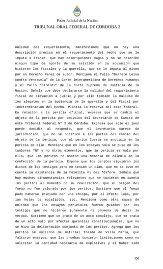 Poder Judicial de la Nación
TRIBUNAL ORAL FEDERAL DE CORDOBA 2
nulidad del requerimiento, manifestando que no hay una
descripción precisa en el requerimiento del hecho que se le
imputa a Franke, que hay descripciones vagas y no se describe
ningún tipo de aporte de su asistido en la acusación que
hicieron los fiscales y la querella, que se lo imputa al mismo
por un Derecho Penal de autor. Menciona el fallo “Barreto Leiva
contra Venezuela” de la Corte Interamericana de Derechos Humanos
y el fallo “Giroldi” de la Corte Suprema de Justicia de la
Nación. Señala que debe declararse la nulidad del requerimiento
fiscal de elevación a juicio y por ello también la nulidad de
los alegatos en la audiencia de la querella y del Fiscal por
indeterminación del hecho. Plantea la reserva del caso federal.
En relación a la pericia oficial, expresa que se cambió el
objeto de la pericia por decisión del Secretario de Cámara de
este Tribunal Federal Nº 2 de Córdoba. Expresa que solo el juez
puede decidir al respecto, que el Secretario carece de
jurisdicción, que no se notificó a las partes del cambio del
objeto de la pericia, que el perito Cuesta se anotició en la
pericia de ello. Menciona que en los ensayos sólo se puso en los
tambores TNT y no otros elementos, que la pericia es nula por
ello, que los peritos no usaron una memoria de cálculo en la
confección de la pericia. Expone que los peritos siguieron los
dichos de los testigos pero no tenían un plan, que no se tuvo en
cuenta la existencia de la hexolita ni del fósforo. Señala que
hay muchas circunstancias relevantes que no tuvieron en cuenta
los peritos al momento de su realización, que el origen del
fuego no fue valorado por los peritos. Sostiene que el fuego
pudo haberse iniciado por una chispa, por el efecto lupa, por
las hojas de eucaliptos, etc. Menciona como otra causa de
nulidad que los ensayos periciales fueron guiados por los
testigos que no hicieron juramento ni promesa de decir la
verdad. Sostiene que se trató de un acto complejo, que se trata
de un acto nulo por afectar garantías constitucionales, que no
se hizo la deliberación conjunta de los peritos. Agrega que los
peritos se valieron de material traído de Villa María, que
faltaron ensayos, que las pruebas tuvieron limitaciones como no
solicitar la cantidad necesaria de explosivos y el haber sido
358
 