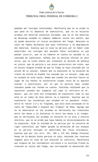 Poder Judicial de la Nación
TRIBUNAL ORAL FEDERAL DE CORDOBA 2
pedidos por testigos interesados. Manifiesta que no se probó lo
que pasó en el Depósito de Suministros, que no se hicieron
pruebas con material explosivo estibado, que no se usó material
de descarga exudado ni tampoco tambores sucios con aceite, que
no puede descartar el inicio accidental del fuego. Menciona un
libro de Tadeus Burbansky que hace referencia a la degradación
del material. Expresa que es nula la pericia por no haber sido
advertidos los testigos del posible falso testimonio en que
podían incurrir, que no se tomaron en cuenta la calidad ni la
cantidad de explosivos. Señala que la pericia oficial es poco
seria, que no tiene efecto por violación al derecho de defensa
en juicio, que la pericia y sus actos posteriores son nulos, que
no existe ninguna prueba de que el fuego se haya iniciado por la
acción de un celular. Expone que la explosión en la estación de
trenes de Atocha en España fue causada por un celular, algo que
no sucedió en esta causa. Añade que cuando los peritos fueron al
lugar de los hechos no encontraron ningún resto de un aparato
celular o electrónico, por lo que la pericia bajo ningún
concepto puede ser tenida en cuenta. Continúa relatando que la
explosión sucedió por simpatía tal como lo refiriera el Dr.
Gavier, que con ocho mil kilogramos de explosivos todo lo que
esté en un radio de diez metros va a explotar. Expresa que no
explotaron las sustancias que estaban en un pasadizo –túnel-
entre el Taller 1-2 y el Tinglado, que ello está estudiado en el
libro de “Seguridad e Higiene del Trabajo” de Shaw. Agrega que
no se observaron en las pruebas en Serrezuela las relaciones
entre las masas y la distancia ni entre las masas y el tiempo,
que en Serrezuela las pruebas se hicieron en un piso y entorno
distinto, que no se probó que haya habido un direccionamiento de
la explosión. Pide la nulidad de la pericia por la carencia de
rigor científico, por haber guiado la dirección de los ensayos
en la pericia testigos no advertidos del falso testimonio.
Expresa que por los arts. 167, 168 y 172 del Código Procesal
Penal de la Nación dicha pericia es nula, haciendo las reservas
legales para el caso de una solución en contrario. Manifiesta
que ninguno de los testimonios incrimina a su asistido Franke en
relación al inicio del fuego, que corresponde la absolución del
359
 