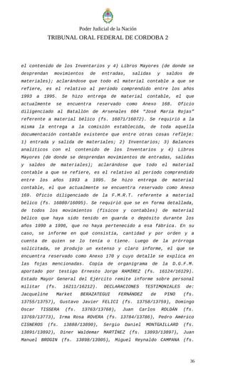 Poder Judicial de la Nación
TRIBUNAL ORAL FEDERAL DE CORDOBA 2
el contenido de los Inventarios y 4) Libros Mayores (de donde se
desprendan movimientos de entradas, salidas y saldos de
materiales); aclarándose que todo el material contable a que se
refiere, es el relativo al período comprendido entre los años
1993 a 1995. Se hizo entrega de material contable, el que
actualmente se encuentra reservado como Anexo 168. Oficio
diligenciado al Batallón de Arsenales 604 “José María Rojas”
referente a material bélico (fs. 16071/16072). Se requirió a la
misma la entrega a la comisión establecida, de toda aquella
documentación contable existente que entre otras cosas refleje:
1) entrada y salida de materiales; 2) Inventarios; 3) Balances
analíticos con el contenido de los Inventarios y 4) Libros
Mayores (de donde se desprendan movimientos de entradas, salidas
y saldos de materiales); aclarándose que todo el material
contable a que se refiere, es el relativo al período comprendido
entre los años 1993 a 1995. Se hizo entrega de material
contable, el que actualmente se encuentra reservado como Anexo
169. Oficio diligenciado de la F.M.R.T. referente a material
bélico (fs. 16080/16095). Se requirió que se en forma detallada,
de todos los movimientos (físicos y contables) de material
bélico que haya sido tenido en guarda o depósito durante los
años 1990 a 1996, que no haya pertenecido a esa fábrica. En su
caso, se informe en qué consistía, cantidad y por orden y a
cuenta de quien se lo tenía o tiene. Luego de la prórroga
solicitada, se produjo un extenso y claro informe, el que se
encuentra reservado como Anexo 170 y cuyo detalle se explica en
las fojas mencionadas. Copia de organigrama de la D.G.F.M.
aportado por testigo Ernesto Jorge RAMÍREZ (fs. 16124/16129).
Estado Mayor General del Ejército remite informe sobre personal
militar (fs. 16211/16212). DECLARACIONES TESTIMONIALES de:
Jacqueline Market BERAZATEGUI FERNÁNDEZ de PINO (fs.
13755/13757), Gustavo Javier FELICI (fs. 13758/13759), Domingo
Oscar TISSERA (fs. 13763/13768), Juan Carlos ROLDÁN (fs.
13769/13773), Irma Rosa ROVERA (fs. 13784/13786), Pedro Américo
CISNEROS (fs. 13888/13890), Sergio Daniel MONTGAILLARD (fs.
13891/13892), Diner Waldemar MARTÍNEZ (fs. 13893/13897), Juan
Manuel BROGIN (fs. 13898/13905), Miguel Reynaldo CAMPANA (fs.
36
 