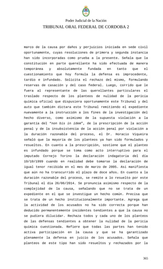 Poder Judicial de la Nación
TRIBUNAL ORAL FEDERAL DE CORDOBA 2
marco de la causa por daños y perjuicios iniciada en sede civil
oportunamente, cuyas resoluciones de primera y segunda instancia
han sido incorporadas como prueba a la presente. Señala que la
constitución en parte querellante ha sido efectuada de manera
temporánea y absolutamente fundada en tanto que el
cuestionamiento que hoy formula la defensa es improcedente,
tardío e infundado. Solicita el rechazo del mismo, formulando
reservas de casación y del caso federal. Luego, corrido que le
fuera al representante de las querellantes particulares el
traslado respecto de los planteos de nulidad de la pericia
química oficial que dispusiera oportunamente este Tribunal y del
auto que también dictara este Tribunal remitiendo el expediente
nuevamente a la instrucción a los fines de la investigación del
hecho diverso, como asimismo de la supuesta violación a la
garantía del “non bis in ídem”, de la prescripción de la acción
penal y de la insubsistencia de la acción penal por violación a
la duración razonable del proceso, el Dr. Horacio Viqueira
señaló que la mayoría de los planteos ya han sido formulados y
resueltos. En cuanto a la prescripción, sostiene que el planteo
es infundado porque se toma como acto interruptivo para el
imputado Cornejo Torino la declaración indagatoria del día
19/10/1999 cuando en realidad debe tomarse la declaración de
igual tenor recibida en el mes de marzo de 2005. Así manifiesta
que aún no ha transcurrido el plazo de doce años. En cuanto a la
duración razonable del proceso, se remite a lo resuelto por este
Tribunal el día 26/06/2014. Se pronuncia asimismo respecto de la
complejidad de la causa, señalando que no se trata de un
expediente en el que se investigue un hecho común. Precisa que
se trata de un hecho institucionalmente importante. Agrega que
la actividad de los acusados no ha sido correcta porque han
deducido permanentemente incidentes tendientes a que la causa no
se pudiera dilucidar. Rechaza todos y cada uno de los planteos
de las defensas tendientes a obtener la nulidad de la pericia
química cuestionada. Refiere que todas las partes han tenido
activa participación en la causa y que se ha garantizado
plenamente la defensa en juicio de los acusados. Señala que
planteos de este tipo han sido resueltos y rechazados por la
365
 