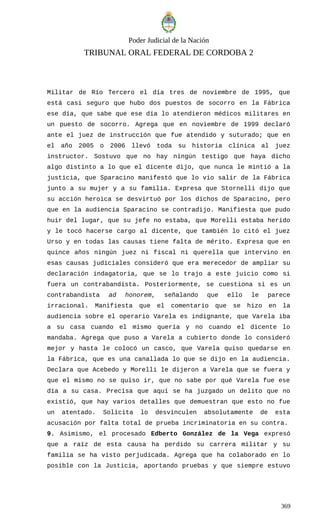 Poder Judicial de la Nación
TRIBUNAL ORAL FEDERAL DE CORDOBA 2
Militar de Río Tercero el día tres de noviembre de 1995, que
está casi seguro que hubo dos puestos de socorro en la Fábrica
ese día, que sabe que ese día lo atendieron médicos militares en
un puesto de socorro. Agrega que en noviembre de 1999 declaró
ante el juez de instrucción que fue atendido y suturado; que en
el año 2005 o 2006 llevó toda su historia clínica al juez
instructor. Sostuvo que no hay ningún testigo que haya dicho
algo distinto a lo que el dicente dijo, que nunca le mintió a la
justicia, que Sparacino manifestó que lo vio salir de la Fábrica
junto a su mujer y a su familia. Expresa que Stornelli dijo que
su acción heroica se desvirtuó por los dichos de Sparacino, pero
que en la audiencia Sparacino se contradijo. Manifiesta que pudo
huir del lugar, que su jefe no estaba, que Morelli estaba herido
y le tocó hacerse cargo al dicente, que también lo citó el juez
Urso y en todas las causas tiene falta de mérito. Expresa que en
quince años ningún juez ni fiscal ni querella que intervino en
esas causas judiciales consideró que era merecedor de ampliar su
declaración indagatoria, que se lo trajo a este juicio como si
fuera un contrabandista. Posteriormente, se cuestiona si es un
contrabandista ad honorem, señalando que ello le parece
irracional. Manifiesta que el comentario que se hizo en la
audiencia sobre el operario Varela es indignante, que Varela iba
a su casa cuando el mismo quería y no cuando el dicente lo
mandaba. Agrega que puso a Varela a cubierto donde lo consideró
mejor y hasta le colocó un casco, que Varela quiso quedarse en
la Fábrica, que es una canallada lo que se dijo en la audiencia.
Declara que Acebedo y Morelli le dijeron a Varela que se fuera y
que el mismo no se quiso ir, que no sabe por qué Varela fue ese
día a su casa. Precisa que aquí se ha juzgado un delito que no
existió, que hay varios detalles que demuestran que esto no fue
un atentado. Solicita lo desvinculen absolutamente de esta
acusación por falta total de prueba incriminatoria en su contra.
9. Asimismo, el procesado Edberto González de la Vega expresó
que a raíz de esta causa ha perdido su carrera militar y su
familia se ha visto perjudicada. Agrega que ha colaborado en lo
posible con la Justicia, aportando pruebas y que siempre estuvo
369
 