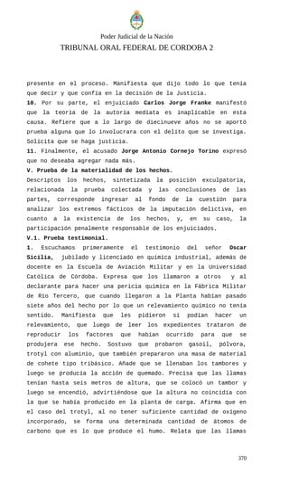 Poder Judicial de la Nación
TRIBUNAL ORAL FEDERAL DE CORDOBA 2
presente en el proceso. Manifiesta que dijo todo lo que tenía
que decir y que confía en la decisión de la Justicia.
10. Por su parte, el enjuiciado Carlos Jorge Franke manifestó
que la teoría de la autoría mediata es inaplicable en esta
causa. Refiere que a lo largo de diecinueve años no se aportó
prueba alguna que lo involucrara con el delito que se investiga.
Solicita que se haga justicia.
11. Finalmente, el acusado Jorge Antonio Cornejo Torino expresó
que no deseaba agregar nada más.
V. Prueba de la materialidad de los hechos.
Descriptos los hechos, sintetizada la posición exculpatoria,
relacionada la prueba colectada y las conclusiones de las
partes, corresponde ingresar al fondo de la cuestión para
analizar los extremos fácticos de la imputación delictiva, en
cuanto a la existencia de los hechos, y, en su caso, la
participación penalmente responsable de los enjuiciados.
V.1. Prueba testimonial.
1. Escuchamos primeramente el testimonio del señor Oscar
Sicilia, jubilado y licenciado en química industrial, además de
docente en la Escuela de Aviación Militar y en la Universidad
Católica de Córdoba. Expresa que los llamaron a otros y al
declarante para hacer una pericia química en la Fábrica Militar
de Río Tercero, que cuando llegaron a la Planta habían pasado
siete años del hecho por lo que un relevamiento químico no tenía
sentido. Manifiesta que les pidieron si podían hacer un
relevamiento, que luego de leer los expedientes trataron de
reproducir los factores que habían ocurrido para que se
produjera ese hecho. Sostuvo que probaron gasoil, pólvora,
trotyl con aluminio, que también prepararon una masa de material
de cohete tipo tribásico. Añade que se llenaban los tambores y
luego se producía la acción de quemado. Precisa que las llamas
tenían hasta seis metros de altura, que se colocó un tambor y
luego se encendió, advirtiéndose que la altura no coincidía con
la que se había producido en la planta de carga. Afirma que en
el caso del trotyl, al no tener suficiente cantidad de oxígeno
incorporado, se forma una determinada cantidad de átomos de
carbono que es lo que produce el humo. Relata que las llamas
370
 