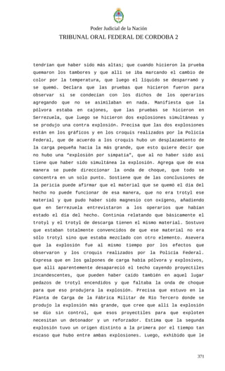 Poder Judicial de la Nación
TRIBUNAL ORAL FEDERAL DE CORDOBA 2
tendrían que haber sido más altas; que cuando hicieron la prueba
quemaron los tambores y que allí se iba marcando el cambio de
color por la temperatura, que luego el líquido se desparramó y
se quemó. Declara que las pruebas que hicieron fueron para
observar si se condecían con los dichos de los operarios
agregando que no se asimilaban en nada. Manifiesta que la
pólvora estaba en cajones, que las pruebas se hicieron en
Serrezuela, que luego se hicieron dos explosiones simultáneas y
se produjo una contra explosión. Precisa que las dos explosiones
están en los gráficos y en los croquis realizados por la Policía
Federal, que de acuerdo a los croquis hubo un desplazamiento de
la carga pequeña hacia la más grande, que esto quiere decir que
no hubo una “explosión por simpatía”, que al no haber sido así
tiene que haber sido simultánea la explosión. Agrega que de esa
manera se puede direccionar la onda de choque, que todo se
concentra en un solo punto. Sostiene que de las conclusiones de
la pericia puede afirmar que el material que se quemó el día del
hecho no puede funcionar de esa manera, que no era trotyl ese
material y que pudo haber sido magnesio con oxígeno, añadiendo
que en Serrezuela entrevistaron a los operarios que habían
estado el día del hecho. Continúa relatando que básicamente el
trotyl y el trotyl de descarga tienen el mismo material. Sostuvo
que estaban totalmente convencidos de que ese material no era
sólo trotyl sino que estaba mezclado con otro elemento. Asevera
que la explosión fue al mismo tiempo por los efectos que
observaron y los croquis realizados por la Policía Federal.
Expresa que en los galpones de carga había pólvora y explosivos,
que allí aparentemente desapareció el techo cayendo proyectiles
incandescentes, que pueden haber caído también en aquel lugar
pedazos de trotyl encendidos y que faltaba la onda de choque
para que eso produjera la explosión. Precisa que estuvo en la
Planta de Carga de la Fábrica Militar de Río Tercero donde se
produjo la explosión más grande, que cree que allí la explosión
se dio sin control, que esos proyectiles para que exploten
necesitan un detonador y un reforzador. Estima que la segunda
explosión tuvo un origen distinto a la primera por el tiempo tan
escaso que hubo entre ambas explosiones. Luego, exhibido que le
371
 