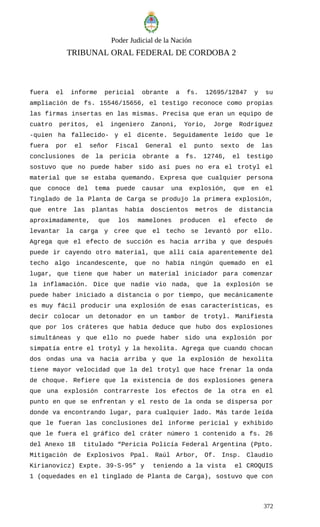 Poder Judicial de la Nación
TRIBUNAL ORAL FEDERAL DE CORDOBA 2
fuera el informe pericial obrante a fs. 12695/12847 y su
ampliación de fs. 15546/15656, el testigo reconoce como propias
las firmas insertas en las mismas. Precisa que eran un equipo de
cuatro peritos, el ingeniero Zanoni, Yorio, Jorge Rodríguez
-quien ha fallecido- y el dicente. Seguidamente leído que le
fuera por el señor Fiscal General el punto sexto de las
conclusiones de la pericia obrante a fs. 12746, el testigo
sostuvo que no puede haber sido así pues no era el trotyl el
material que se estaba quemando. Expresa que cualquier persona
que conoce del tema puede causar una explosión, que en el
Tinglado de la Planta de Carga se produjo la primera explosión,
que entre las plantas había doscientos metros de distancia
aproximadamente, que los mamelones producen el efecto de
levantar la carga y cree que el techo se levantó por ello.
Agrega que el efecto de succión es hacia arriba y que después
puede ir cayendo otro material, que allí caía aparentemente del
techo algo incandescente, que no había ningún quemado en el
lugar, que tiene que haber un material iniciador para comenzar
la inflamación. Dice que nadie vio nada, que la explosión se
puede haber iniciado a distancia o por tiempo, que mecánicamente
es muy fácil producir una explosión de esas características, es
decir colocar un detonador en un tambor de trotyl. Manifiesta
que por los cráteres que había deduce que hubo dos explosiones
simultáneas y que ello no puede haber sido una explosión por
simpatía entre el trotyl y la hexolita. Agrega que cuando chocan
dos ondas una va hacia arriba y que la explosión de hexolita
tiene mayor velocidad que la del trotyl que hace frenar la onda
de choque. Refiere que la existencia de dos explosiones genera
que una explosión contrarreste los efectos de la otra en el
punto en que se enfrentan y el resto de la onda se dispersa por
donde va encontrando lugar, para cualquier lado. Más tarde leída
que le fueran las conclusiones del informe pericial y exhibido
que le fuera el gráfico del cráter número 1 contenido a fs. 26
del Anexo 18 titulado “Pericia Policía Federal Argentina (Ppto.
Mitigación de Explosivos Ppal. Raúl Arbor, Of. Insp. Claudio
Kirianovicz) Expte. 39-S-95” y teniendo a la vista el CROQUIS
1 (oquedades en el tinglado de Planta de Carga), sostuvo que con
372
 