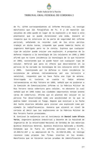 Poder Judicial de la Nación
TRIBUNAL ORAL FEDERAL DE CORDOBA 2
de fs. 12744 correspondientes al Informe Pericial, el testigo
manifiesta que las fotografías de fs. 9 y 10 muestran las
secuelas de cómo quedó el lugar de la explosión y en base a ello
plantearon que se puede direccionar una onda. Aseveró al
respecto que no intervino en la parte de seguridad del informe
pericial, señalando no recordar cuál de los otros peritos
trabajó en dicha tarea, creyendo que puede haberlo hecho el
ingeniero Rodríguez pero no le consta. Expresa que cualquier
tipo de celular puede iniciar una explosión. A preguntas de la
defensa respecto a la tecnología de los celulares en 1995 y 2003
afirmó que no tiene incidencia la tecnología de lo que hicieron
en 2003, sosteniendo que se puede hacer con cualquier tipo de
celular. Refirió que para el efecto que describieron en la
pericia no ha variado la tecnología de los celulares entre 1995
y 2003. Cuestionado por la defensa si tiene incidencia la
existencia de antenas retransmisoras por vía terrestre o
satelital, respondió que no hace falta ese tipo de antena.
Interrogado si tuvieron en cuenta si había antenas
retransmisoras en Río Tercero en 1995, señaló que no pidieron a
la Comisión de Comunicaciones informe si la Fábrica Militar de
Río Tercero tenía cobertura para celular, no obstante lo cual
señaló que en 1995 todas las ciudades importantes tenían antena
(área de cobertura). Afirma que el planteo del celular en la
pericia fue desarrollado como una posibilidad en la que se
podría haber iniciado el fuego. Depone que existían a la fecha
del hecho diversos métodos para iniciar una explosión como por
ejemplo la radiofrecuencia. Asevera que alcanzó un nivel de
certeza al decir que las explosiones en la Fábrica Militar de
Río Tercero fueron provocadas.
3. Continuó la audiencia con el testimonio de Daniel León Efraín
Yorio, ingeniero químico industrial y docente de la Facultad de
Ingeniería de la Universidad Nacional de Córdoba de las materias
Química Analítica General, Química Analítica Aplicada y Diseño.
Exhibido que le fuera el informe pericial obrante a fs.
12.695/12.847 y su ampliación de fs. 15.546/15.656, el testigo
reconoce como propias las firmas insertas en los mismos.
Manifiesta que se hicieron varias pruebas de identificación de
377
 