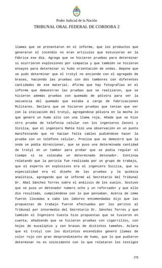 Poder Judicial de la Nación
TRIBUNAL ORAL FEDERAL DE CORDOBA 2
llamas que se presentaron en el informe, que los productos que
generaron el incendio no eran artículos que estuvieran en la
Fábrica ese día. Agrega que se hicieron pruebas para determinar
si ocurrieron explosiones por simpatía y que también se hicieron
ensayos para determinar si hubo orientación de ondas. Depone que
se pudo determinar que el trotyl no enciende con el agregado de
brasas, haciendo las pruebas con dos tambores con diferentes
cantidades de ese material. Afirma que hay fotografías en el
informe que demuestran las pruebas que se realizaron, que se
hicieron además pruebas con quemado de pólvora para ver la
secuencia del quemado que estaba a cargo de Fabricaciones
Militares. Declara que se hicieron pruebas que tenían que ver
con la iniciación del trotyl, agregándose pólvora en la mecha lo
que generó un humo alto con una llama roja. Añade que se hizo
otro prueba de telefonía celular con los ingenieros Zanoni y
Sicilia, que el ingeniero Mahle hizo una observación en un punto
manifestando que no hacían falta cables pudiéndose hacer la
prueba con un teléfono celular. Precisa que se demostró que la
onda se podía direccionar, que se puso una determinada cantidad
de trotyl en un tambor para probar que se podía regular el
tiempo si se colocaba un determinado detonador. Continúa
relatando que la pericia fue realizada por un grupo de trabajo,
que el experto en explosivos era el ingeniero Sicilia, que su
especialidad era el diseño de las pruebas y la química
analítica, agregando que se informó al Secretario del Tribunal
Dr. Abel Sánchez Torres sobre el análisis de los suelos. Sostuvo
que se puso un detonador número ocho y un reforzador y que ello
dio resultado, cumpliéndose con lo que pensaban. Acerca de cómo
fueron llevadas a cabo las labores encomendadas dijo que las
propuestas de trabajo fueron efectuadas por los peritos al
Tribunal por intermedio del Secretario Dr. Sánchez Torres y que
también el Ingeniero Cuesta hizo propuestas que se tuvieron en
cuenta, añadiendo que se hicieron pruebas con cigarrillos, con
hojas de eucaliptus y con brasas de distintos tamaños. Aclara
que el trotyl con los distintos encendidos generó llamas de
color rojo con gran desprendimiento de humo, que lo que pudieron
determinar no es coincidente con lo que relataron los testigos
378
 